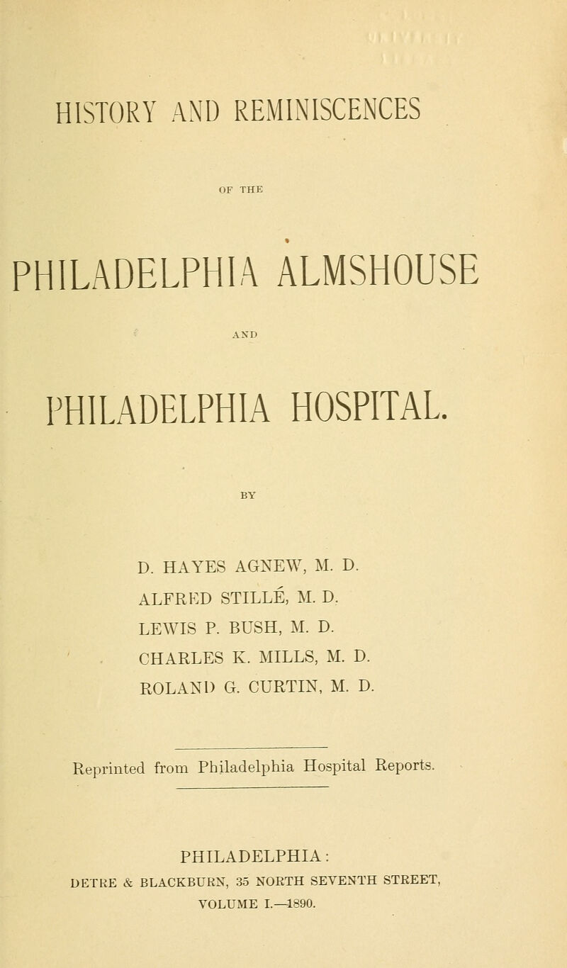 HISTORY AND REMINISCENCES OF THE PHILADELPHIA ALMSHOUSE PHILADELPHIA HOSPITAL D. HAYES AGNEW, M. D. ALFRED STILLE, M. D. LEWIS P. BUSH, M. D. CHARLES K. MILLS, M. D. ROLAND G. CURTIN, M. D. Reprinted from Philadelphia Hospital Reports. PHILADELPHIA: DETRE & BLACKBURN, 35 NORTH SEVENTH STREET, VOLUME L—1890.