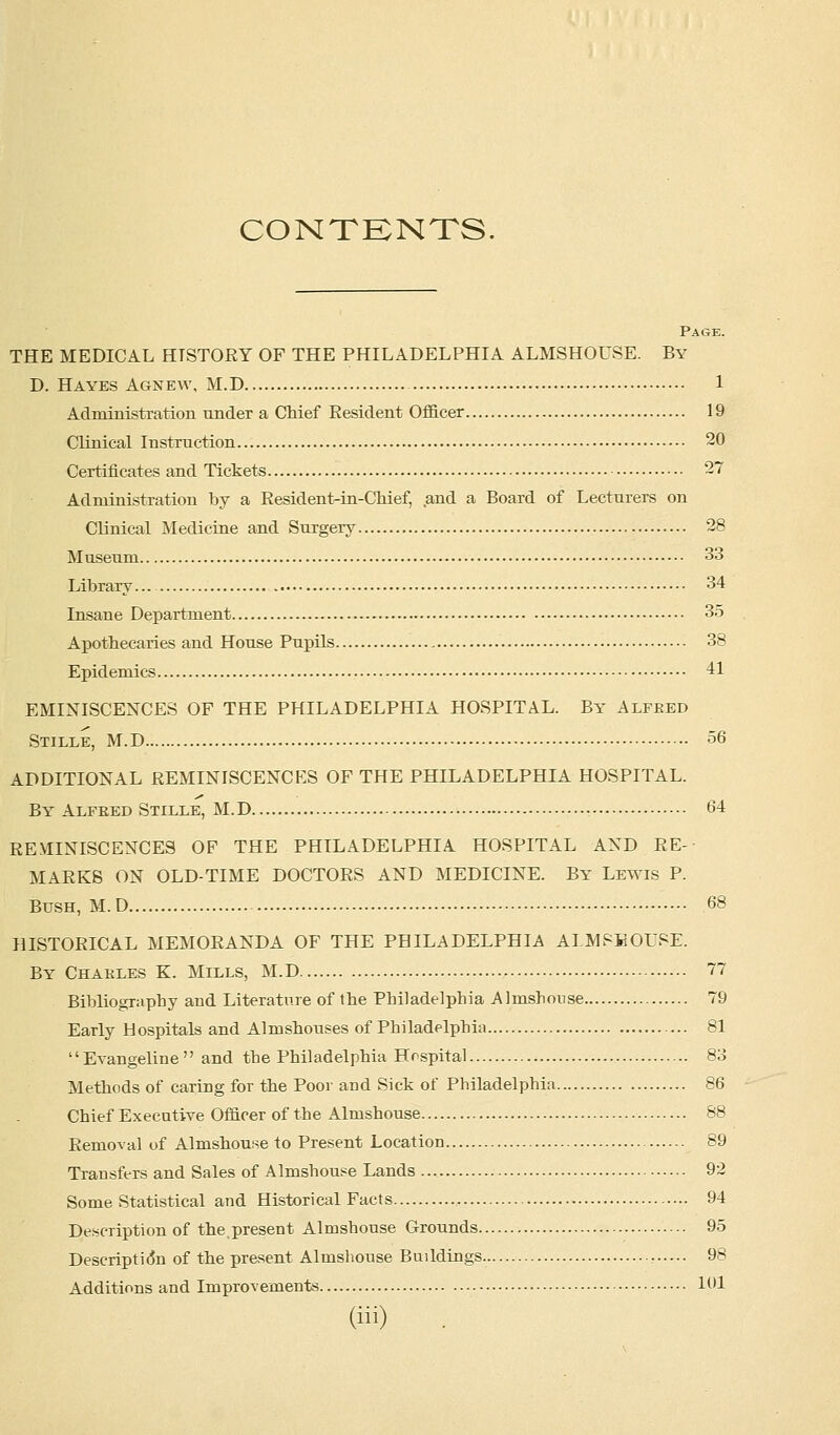 CONTENTS, Page. THE MEDICAL HTSTORY OF THE PHILADELPHIA ALMSHOUSE. By D. Hayes Agnew, M.D 1 Administration under a Chief Resident Officer 19 Clinical Instruction 20 Certificates and Tickets 27 Administration by a Resident-in-Chief, and a Board of Lecturers on Clinical Medicine and Surgery 28 Museum 33 Library... 34 Insane Department 35 Apothecaries and House Pupils 38 Epidemics 41 EMINISCENCES OF THE PHILADELPHIA HOSPITAL. By Alfked Stille, M.D 56 ADDITIONAL REMINISCENCES OF THE PHILADELPHIA HOSPITAL. By Alfred Steele, M.D 64 REMINISCENCES OF THE PHILADELPHIA HOSPITAL AND RE- MARKS ON OLD-TIME DOCTORS AND MEDICINE. By Lewis P. Bush, M.D 68 HISTORICAL MEMORANDA OF THE PHILADELPHIA ALMSHOUSE. By Chakles K. Mills, M.D 77 Bibliography and Literature of the Philadelphia Almshouse 79 Early Hospitals and Almshouses of Philadelphia 81 Evangeline and the Philadelphia Hospital 83 Methods of caring for the Poor and Sick of Philadelphia 86 Chief Executive Officer of the Almshouse 88 Removal of Almshouse to Present Location 89 Transfers and Sales of Almshouse Lands 92 Some Statistical and Historical Facts 94 Description of the,present Almshouse Grounds 95 Description of the present Almshouse Buildings r 98 Additions and Improvements 101