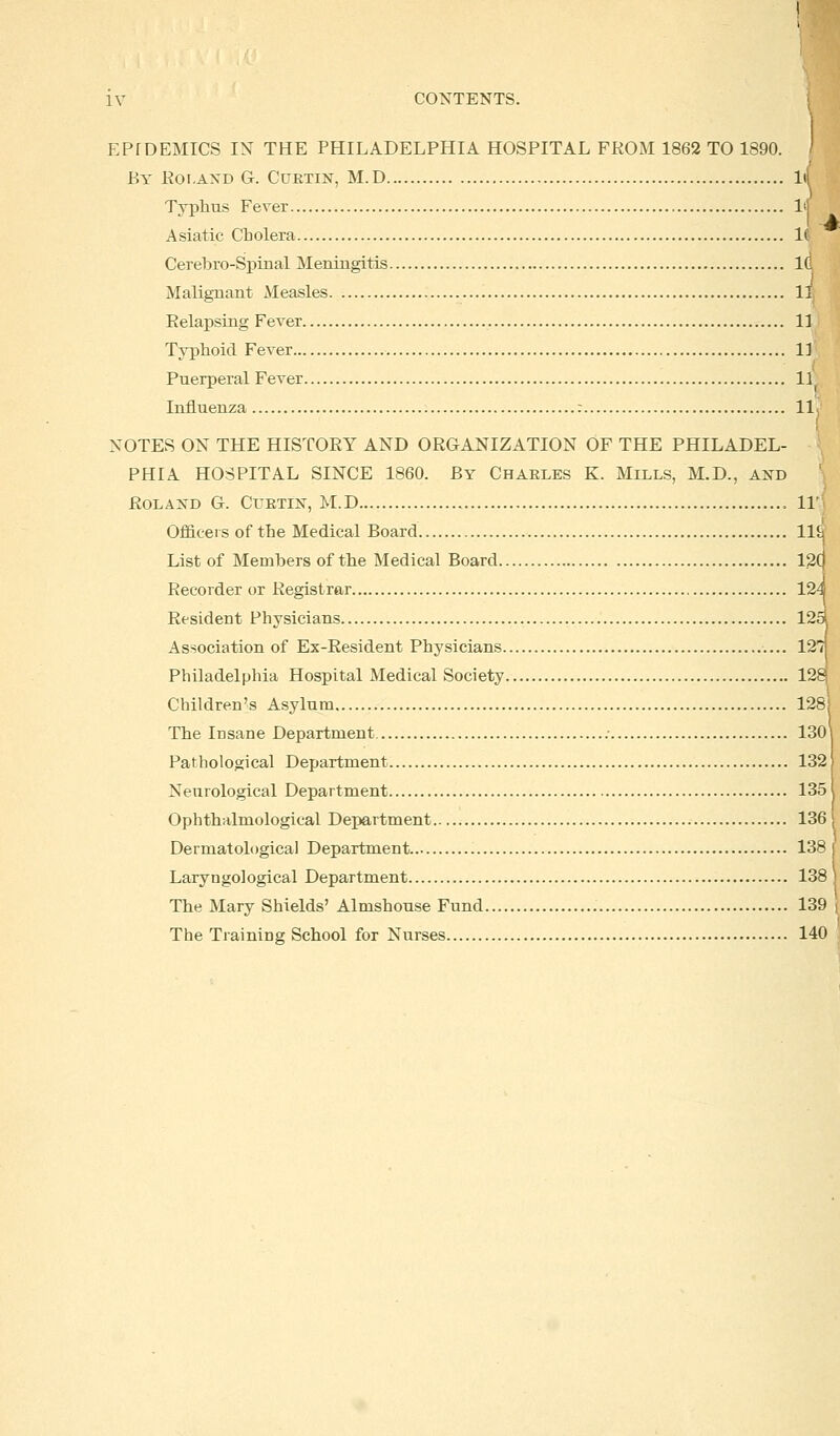 EPIDEMICS IN THE PHILADELPHIA HOSPITAL FROM 1862 TO 1890. By Roland G. Curtin, M.D ltf Typhus Fever lif A siatic Cb olera 16 Cerebro-Spinal Meningitis id Malignant Measles II Relapsing Fever 11 Typhoid Fever 11 Puerperal Fever 11 Influenza : 11 NOTES ON THE HISTORY AND ORGANIZATION OF THE PHILADEL- PHIA HOSPITAL SINCE 1860. By Charles K. Mills, M.D., and Roland G. Curtin, M.D 11' Officers of the Medical Board lie List of Members of the Medical Board 12C Recorder or Registrar 124 Resident Physicians 125J Association of Ex-Resident Physicians 12T] Philadelphia Hospital Medical Society 128j Children's Asylum 128] The Insane Department .- 130 Pathological Department 132 Neurological Department 135 Opbthalmological Department 136 Dermatoh >gical Department 138 Laryngological Department 138 The Mary Shields' Almshouse Fund 139 The Training School for Nurses 140