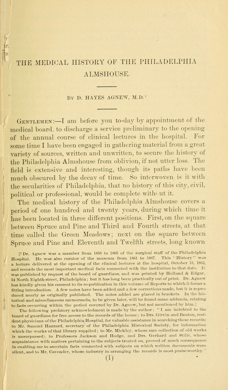 )£ THE MEDICAL HISTORY OF THE PHILADELPHIA ALMSHOUSE. By D. HAYES AGNEW, M.D.: Gentlemen:—I am before you to-day by appointment of the medical board, to discharge a service preliminary to the opening of the annual course of clinical lectures in the hospital. For some time I have been engaged in gathering material from a great variety of sources, written and unwritten, to secure the history of the Philadelphia Almshouse from oblivion, if not utter loss. The field is extensive and interesting, though its paths have been much obscured by the decay of time. So interwoven is it with the secularities of Philadelphia, that no history of this city, civil. political or professional, would be complete with' ut it. The medical history of the Philadelphia Almshouse covers a period of one hundred and twenty years, during which time it has been located in three different positions. First, on the square between Spruce and Pine and Third and Fourth streets, at that time called the Green Meadows: next on the square between Spruce and Pine and Eleventh and Twelfth streets, long known P Dr. Agnew was a member from 1858 to 1865 of the surgical staff of the Philadelphia Hospital. He was also curator of the museum from 1861 to 1867. This •History' was a lecture delivered at the opening of the clinical lectures at the hospital, October 15, 1862, and records the most important medical facts connected with the institution to that date. It was published by request of the board of guardians, and was printed by Holland & Edgar. 54 North Eighth street, Philadelphia; but it has long been practically out of print. Dr. Agnew has kindly given his consent to its re-publication in this volume of Reports to which it forms a fitting introduction- A few notes have been added and a few corrections made, but it is repro- duced nearly as originally published. The notes added are placed in brackets. In the his- torical and miscellaneous memoranda, to be given later, will be found some addenda, relating to facts occurring within the period covered by Dr. Agnew, but not mentioned by him.] The following prefatory acknowledment is made by the author:  I am indebted to the board of guardians for free access to the records of the house : to Drs. Gin-in and Benton, resi- dent physicians of the Philadelphia Hospital, for valuable assistance in searching these records; to Mr. Samuel Hazzard. secretary of the Philadelphia Historical Society, for information which the works of that library supplied : to Mr. Mickley, whose rare collection of old works is unsurpassed: to Professors Jackson and Hodge, and Drs. Gerhard and Stille. whose acquaintance with matters pertaining to the subjects treated on, proved of much consequence in enabling me to ascertain facts connected with subjects on which written documents were silent, and to Mr. Cavender, whose industry in arranging the records is most praiseworthy.