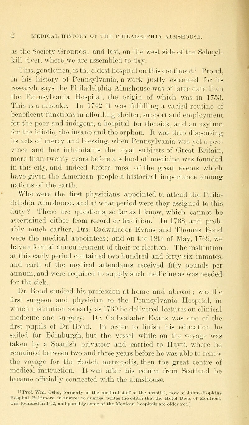 as the Society Grounds; and last, on the west side of the Schuyl- kill river, where we are assembled to-day. This, gentlemen, is the oldest hospital on this continent.1 Proud, in his history of Pennsylvania, a work justly esteemed for its research, says the Philadelphia Almshouse was of later date than the Pennsylvania Hospital, the origin of which was in 1753. This is a mistake. In 1742 it was fulfilling a varied routine of beneficentfunctions in affording shelter, support and employment for the poor and indigent, a hospital for the sick, and an asylum for the idiotic, the insane and the orphan. It was thus dispensing its acts of mercy and blessing, when Pennsylvania was yet a pro- vince and her inhabitants the loyal subjects of Great Britain, more than twenty years before a school of medicine was founded in this city, and indeed before most of the great events which have given the American people a historical importance among nations of the earth. Who were the first physicians appointed to attend the Phila- delphia Almshouse, and at what period were they assigned to this duty ? These are questions, so far as I know, which cannot be ascertained either from record or tradition.' In 1768, and prob- ably much earlier, Drs. Cadwalader Evans and Thomas Bond were the medical appointees; and on the 18th of May, 1769, we have a formal announcement of their re-election. The institution at this early period contained two hundred and forty-six inmates, and each of the medical attendants received fifty pounds per annum, and were required to supply such medicine as was needed for the sick. Dr. Bond studied his profession at home and abroad ; was the first surgeon and physician to the Pennsylvania Hospital, in which institution as early as 1769 he delivered lectures on clinical medicine and surgery. Dr. Cadwalader Evans was one of the first pupils of Dr. Bond. In order to finish his education he sailed for Edinburgh, but the vessel while on the voyage was taken by a Spanish privateer and carried to Hayti, where he remained between two and three years before he was able to renew the voyage for the Scotch metropolis, then the great centre of medical instruction. It was after his return from Scotland he became officially connected with the almshouse. I1 Prof. Wm. Osier, formerly of the medical staff of the hospital, now of Johns-Hopkins Hospital, Baltimore, in answer to queries, writes the editor that the Hotel Dieu, of Montreal, was founded in 1612, and possibly some of the Mexican hospitals are older yet.]