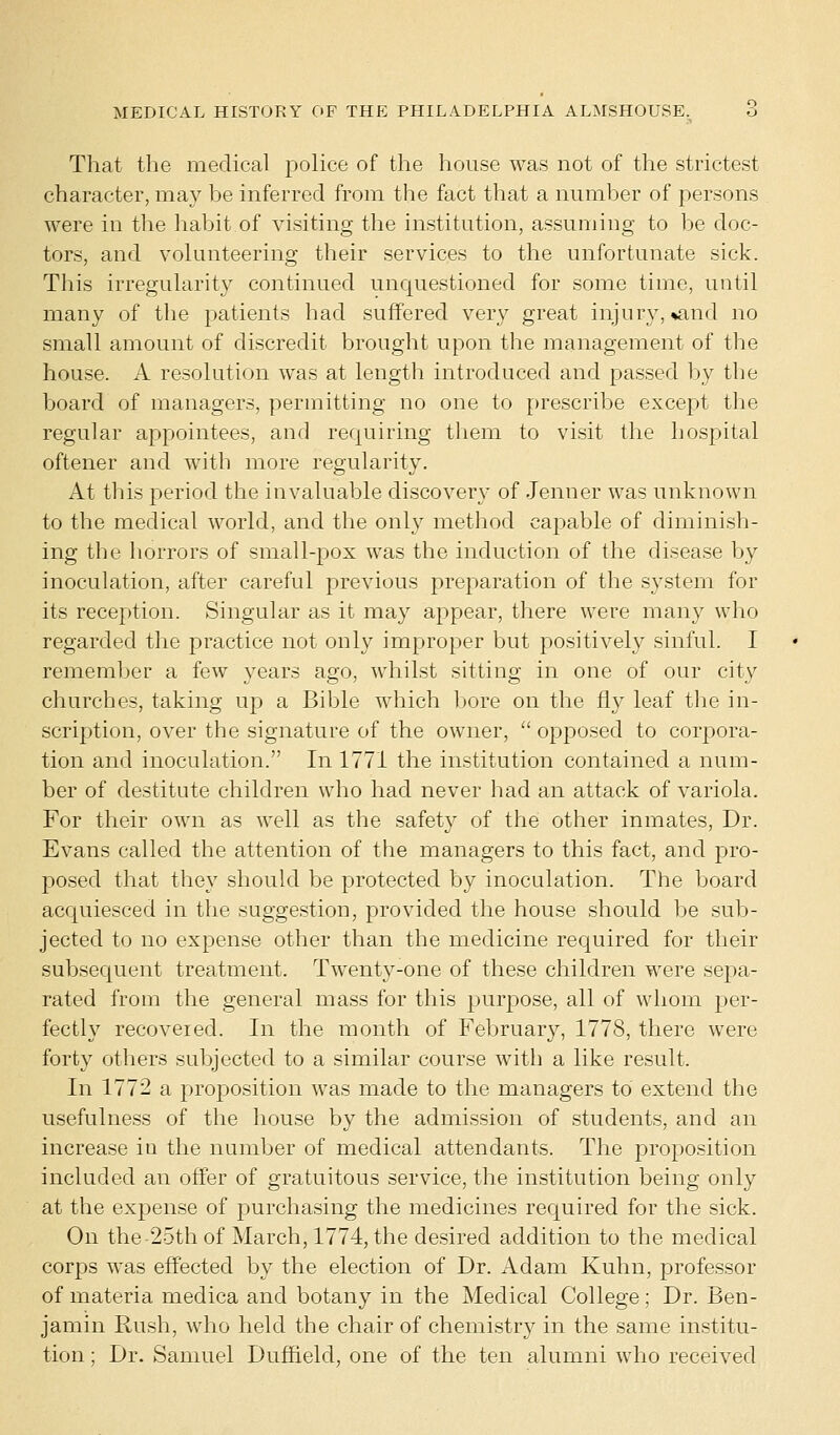 That the medical police of the house was not of the strictest character, may be inferred from the fact that a number of persons were in the habit of visiting the institution, assuming to be doc- tors, and volunteering their services to the unfortunate sick. This irregularity continued unquestioned for some time, until many of the patients had suffered very great injury, %and no small amount of discredit brought upon the management of the house. A resolution was at length introduced and passed by the board of managers, permitting no one to prescribe except the regular appointees, and requiring them to visit the hospital oftener and with more regularity. At this period the invaluable discovery of Jenner was unknown to the medical world, and the only method capable of diminish- ing the horrors of small-pox was the induction of the disease by inoculation, after careful previous preparation of the system for its reception. Singular as it may appear, there were many who regarded the practice not only improper but positively sinful. I remember a few years ago, whilst sitting in one of our city churches, taking up a Bible which bore on the fly leaf the in- scription, over the signature of the owner,  opposed to corpora- tion and inoculation. In 1771 the institution contained a num- ber of destitute children who had never had an attack of variola. For their own as well as the safety of the other inmates, Dr. Evans called the attention of the managers to this fact, and pro- posed that they should be protected by inoculation. The board acquiesced in the suggestion, provided the house should be sub- jected to no expense other than the medicine required for their subsequent treatment. Twenty-one of these children were sepa- rated from the general mass for this purpose, all of whom per- fectly recovered. In the month of February, 1778, there were forty others subjected to a similar course with a like result. In 1772 a proposition was made to the managers to extend the usefulness of the house by the admission of students, and an increase in the number of medical attendants. The proposition included an offer of gratuitous service, the institution being only at the expense of purchasing the medicines required for the sick. On the 25th of March, 1774, the desired addition to the medical corps was effected by the election of Dr. Adam Kuhn, professor of materia medica and botany in the Medical College; Dr. Ben- jamin Rush, who held the chair of chemistry in the same institu- tion ; Dr. Samuel Duffield, one of the ten alumni who received