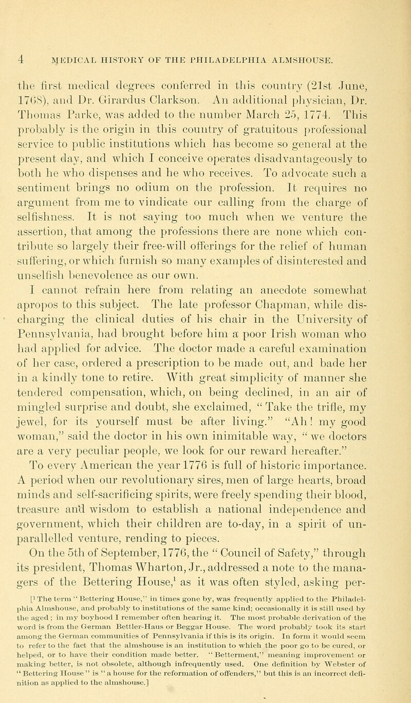 the first medical degrees conferred in this country (21st June, 17GS), and Dr. Girardus Clarkson. An additional physician, Dr. Thomas Parke, was added to the number March 25, 1774. This probably is the origin in this country of gratuitous professional service to public institutions which has become so general at the present day, and which I conceive operates disadvantageously to both he who dispenses and he who receives. To advocate such a sentiment brings no odium on the profession. It requires no argument from me to vindicate our calling from the charge of selfishness. It is not saying too much when we venture the assertion, that among the professions there are none which con- tribute so largely their free-will offerings for the relief of human suffering, or which furnish so many examples of disinterested and unselfish benevolence as our own. I cannot refrain here from relating an anecdote somewhat apropos to this subject. The late professor Chapman, while dis- charging the clinical duties of his chair in the University of Pennsylvania, had brought before him a poor Irish woman who had applied for advice. The doctor made a careful examination of her case, ordered a prescription to be made out, and bade her in a kindly tone to retire. With great simplicity of manner she tendered compensation, which, on being declined, in an air of mingled surprise and doubt, she exclaimed,  Take the trifle, my jewel, for its yourself must be after living. Ah! my good woman, said the doctor in his own inimitable way,  we doctors are a very peculiar people, we look for our reward hereafter. To every American the year 1776 is full of historic importance. A period when our revolutionary sires, men of large hearts, broad minds and self-sacrificing spirits, were freely spending their blood, treasure an'd wisdom to establish a national independence and government, which their children are to-day, in a spirit of un- parallelled venture, rending to pieces. On the 5th of September, 1776, the  Council of Safety, through its president, Thomas Wharton, Jr., addressed a note to the mana- gers of the Bettering House,1 as it was often styled, asking per- [l The term  Bettering House, in times gone by, was frequently applied to the Philadel- phia Almshouse, and probably to institutions of the same kind; occasionally it is still used by the aged ; in my boyhood I remember often hearing it. The most probable derivation of the word is from the German Bettler-Haus or Beggar House. The word probably took its start among the German communities of Pennsylvania if this is its origin. In form it would seem to refer to the fact that the almshouse is an institution to which the poor go to be cured, or helped, or to have their condition made better. Betterment, meaning improvement or making better, is not obsolete, although infrequently used. One definition by Webster of  Bettering House  is  a house for the reformation of offenders, but this is an incorrect defi- nition as applied to the almshouse.]