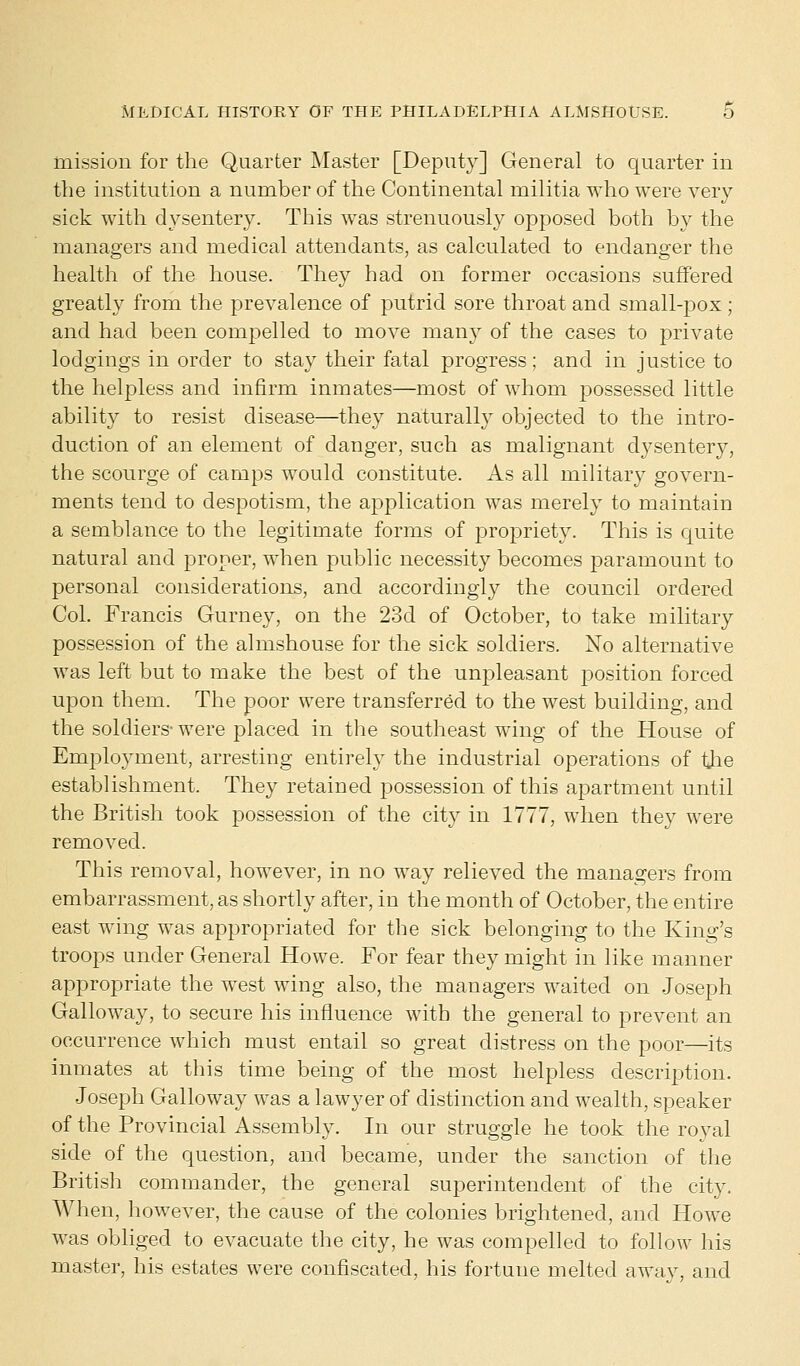 mission for the Quarter Master [Deputy] General to quarter in the institution a number of the Continental militia who were very sick with dysentery. This was strenuously opposed both by the managers and medical attendants, as calculated to endanger the health of the house. They had on former occasions suffered greatly from the prevalence of putrid sore throat and small-pox; and had been compelled to move many of the cases to private lodgings in order to stay their fatal progress; and in justice to the helpless and infirm inmates—most of whom possessed little ability to resist disease—they naturally objected to the intro- duction of an element of danger, such as malignant dysentery, the scourge of camps would constitute. As all military govern- ments tend to despotism, the amplication was merely to maintain a semblance to the legitimate forms of propriety. This is quite natural and proper, when public necessity becomes paramount to personal considerations, and accordingly the council ordered Col. Francis Gurney, on the 23d of October, to take military possession of the almshouse for the sick soldiers. No alternative was left but to make the best of the unpleasant position forced upon them. The poor were transferred to the west building, and the soldiers- were placed in the southeast wing of the House of Employment, arresting entirely the industrial operations of the establishment. They retained possession of this apartment until the British took possession of the city in 1777, when they were removed. This removal, however, in no way relieved the managers from embarrassment, as shortly after, in the month of October, the entire east wing was appropriated for the sick belonging to the King's troops under General Howe. For fear they might in like manner appropriate the west wing also, the managers waited on Joseph Galloway, to secure his influence with the general to prevent an occurrence which must entail so great distress on the poor—its inmates at this time being of the most helpless description. Joseph Galloway was a lawyer of distinction and wealth, speaker of the Provincial Assembly. In our struggle he took the royal side of the question, and became, under the sanction of the British commander, the general superintendent of the city. When, however, the cause of the colonies brightened, and Howe was obliged to evacuate the city, he was compelled to follow his master, his estates were confiscated, his fortune melted away, and