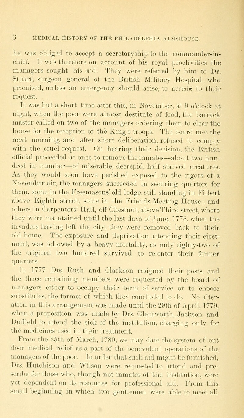 he was obliged to accept a secretaryship to the commander-in- chief. It was therefore on account of his royal proclivities the managers sought his aid. They were referred by him to Dr. Stuart, surgeon general of the British Military Hospital, who promised, unless an emergency should arise, to accede to their request. It was but a short time after this, in November, at 9 o'clock at night, when the poor were almost destitute of food, the barrack master called on two of the managers ordering them to clear the house for the reception of the King's troops. The board met the next morning, and after short deliberation, refused to comply with the cruel request. On hearing their decision, the British official proceeded at once to remove the inmates—about two hun- dred in number—of miserable, decrepid, half starved creatures. As they would soon have perished exposed to the rigors of a November air, the managers succeeded in securing quarters for them, some in the Freemasons'old lodge, still standing in Filbert above Eighth street; some in the Friends Meeting House; and others in Carpenters' Hall, off Chestnut, above Third street, where they were maintained until the last days of June, 1778, when the invaders having left the city, they were removed back to their old home. The exposure and deprivation attending their eject- ment, was followed by a heavy mortality, as only eighty-two of the original two hundred survived to re-enter their former quarters. In 1777 Drs. Rush and Clarkson resigned their posts, and the three remaining members were requested by the board of managers either to occupy their term of service or to choose substitutes, the former of which they concluded to do. No alter- ation in this arrangement was made until the 29th of April, 1779, when a proposition was made by Drs. Glentworth, Jackson and Duffield to attend the sick of the institution, charging only for the medicines used in their treatment. From the 25th of March, 1780, we may date the system of out door medical relief as a part of the benevolent operations of the managers of the poor. In order that such aid might be furnished, Drs. Hutchison and Wilson were requested to attend and pre- scribe for those who, though not inmates of the institution, were yet dependent on its resources for professional aid. From this small beginning, in which two gentlemen were able to meet all