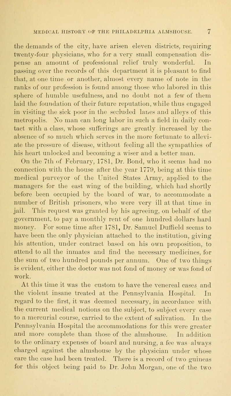 the demands of the city, have arisen eleven districts, requiring twenty-four physicians, who for a very small compensation dis- pense an amount of professional relief truly wonderful. In passing over the records of this department it is pleasant to find that, at one time or another, almost every name of note in the ranks of our profession is found among those who labored in this sphere of humble usefulness, and no doubt not a few of them laid the foundation of their future reputation, while thus engaged in visiting the sick poor in the secluded lanes and alleys of this metropolis. No man can long labor in such a field in daily con- tact with a class, whose sufferings are greatly increased by the absence of so much which serves in the more fortunate to allevi- ate the pressure of disease, without feeling all the sympathies of his heart unlocked and becoming a wiser and a better man. On the 7th of February, 1781, Dr. Bond, who it seems had no connection with the house after the year 1779, being at this time medical purveyor of the United States Army, applied to the managers for the east wing of the building, which had shortly before been occupied by the board of war, to accommodate a number of British prisoners, who were very ill at that time in jail. This request was granted by his agreeing, on behalf of the government, to pay a monthly rent of one hundred dollars hard money. For some time after 1781, Dr. Samuel Duffield seems to have been the only physician attached to the institution, giving his attention, under contract based on his own proposition, to attend to all the inmates and find the necessary medicines, for the sum of two hundred pounds per annum. One of two things is evident, either the doctor was not fond of money or was fond of work. At this time it was the custom to have the venereal cases and the violent insane treated at the Pennsylvania Hospital. In regard to the first, it was deemed necessary, in accordance with the current medical notions on the subject, to subject every case to a mercurial course, carried to the extent of salivation. In the Pennsylvania Hospital the accommodations for this were greater and more complete than those of the almshouse. In addition to the ordinary expenses of board and nursing, a fee was always charged against the almshouse by the physician under whose care the case had been treated. There is a record of two guineas for this object being paid to Dr. John Morgan, one of the two