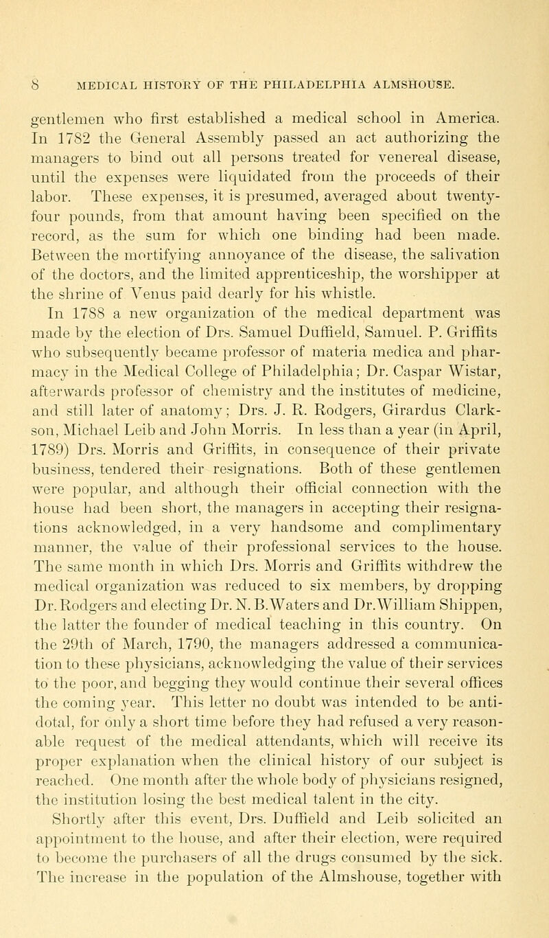 gentlemen who first established a medical school in America. In 1782 the General Assembly passed an act authorizing the managers to bind out all persons treated for venereal disease, until the expenses were liquidated from the proceeds of their labor. These expenses, it is presumed, averaged about twenty- four pounds, from that amount having been specified on the record, as the sum for which one binding had been made. Between the mortifying annoyance of the disease, the salivation of the doctors, and the limited apprenticeship, the worshipper at the shrine of Arenus paid dearly for his whistle. In 1788 a new organization of the medical department was made by the election of Drs. Samuel Duffield, Samuel. P. Griffits who subsequently became professor of materia medica and phar- macy in the Medical College of Philadelphia; Dr. Caspar Wistar, afterwards professor of chemistry and the institutes of medicine, and still later of anatomy; Drs. J. R. Rodgers, Girardus Clark- son, Michael Leib and John Morris. In less than a year (in April, 1789) Drs. Morris and Griffits, in consequence of their private business, tendered their resignations. Both of these gentlemen were popular, and although their official connection with the house had been short, the managers in accepting their resigna- tions acknowledged, in a very handsome and complimentary manner, the value of their professional services to the house. The same month in which Drs. Morris and Griffits withdrew the medical organization was reduced to six members, by dropping Dr. Rodgers and electing Dr. N. B.Waters and Dr.William Shippen, the latter the founder of medical teaching in this country. On the 29th of March, 1790, the managers addressed a communica- tion to these physicians, acknowledging the value of their services to the poor, and begging they would continue their several offices the coming year. This letter no doubt was intended to be anti- dotal, for only a short time before they had refused a very reason- able request of the medical attendants, which will receive its proper explanation wThen the clinical history of our subject is reached. One month after the whole body of physicians resigned, the institution losing the best medical talent in the city. Shortly after this event, Drs. Duffield and Leib solicited an appointment to the house, and after their election, wrere required to become the purchasers of all the drugs consumed by the sick. The increase in the population of the Almshouse, together with