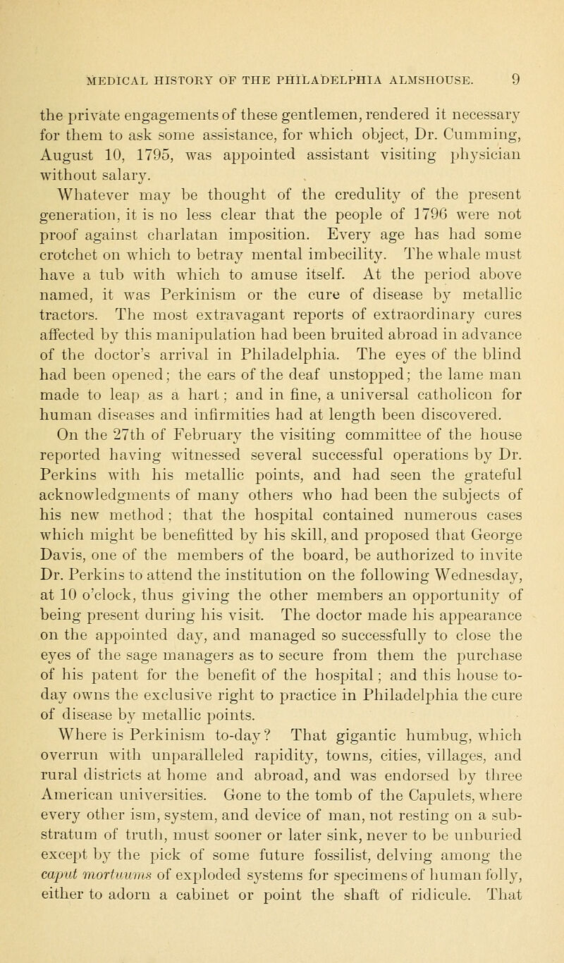 the private engagements of these gentlemen, rendered it necessary for them to ask some assistance, for which object, Dr. Gumming, August 10, 1795, was appointed assistant visiting physician without salary. Whatever may be thought of the credulity of the present generation, it is no less clear that the people of 1796 were not proof against charlatan imposition. Every age has had some crotchet on which to betray mental imbecility. The whale must have a tub with which to amuse itself. At the period above named, it was Perkinism or the cure of disease by metallic tractors. The most extravagant reports of extraordinary cures affected by this manipulation had been bruited abroad in advance of the doctor's arrival in Philadelphia. The eyes of the blind had been opened; the ears of the deaf unstopped; the lame man made to leap as a hart; and in fine, a universal catholicon for human diseases and infirmities had at length been discovered. On the 27th of February the visiting committee of the house reported having witnessed several successful operations by Dr. Perkins with his metallic points, and had seen the grateful acknowledgments of many others who had been the subjects of his new method ; that the hospital contained numerous cases which might be benefitted by his skill, and proposed that George Davis, one of the members of the board, be authorized to invite Dr. Perkins to attend the institution on the following Wednesday, at 10 o'clock, thus giving the other members an opportunity of being present during his visit. The doctor made his appearance on the appointed day, and managed so successfully to close the eyes of the sage managers as to secure from them the purchase of his patent for the benefit of the hospital; and this house to- day owns the exclusive right to practice in Philadelphia the cure of disease by metallic points. Where is Perkinism to-day? That gigantic humbug, which overrun with unparalleled rapidity, towns, cities, villages, and rural districts at home and abroad, and was endorsed by three American universities. Gone to the tomb of the Capulets, where every other ism, system, and device of man, not resting on a sub- stratum of truth, must sooner or later sink, never to be unburied except by the pick of some future fossilist, delving among the caput mortuums of exploded systems for specimens of human folly, either to adorn a cabinet or point the shaft of ridicule. That