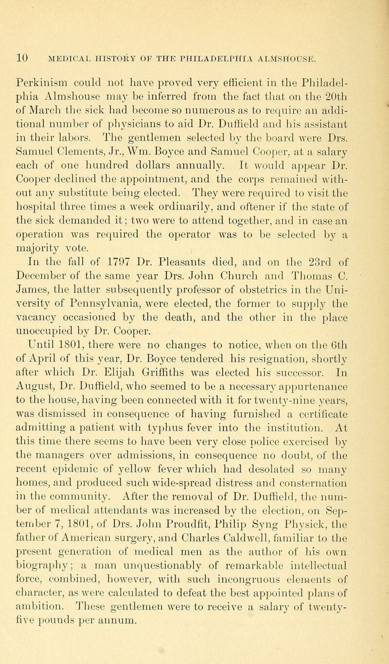 Perkinism could not have proved very efficient in the Philadel- phia Almshouse may be inferred from the fact that on the 20th of March the sick had become so numerous as to require an addi- tional number of physicians to aid Dr. Duffield and his assistant in their labors. The gentlemen selected by the board were Drs. Samuel Clements, Jr., Wm. Boyce and Samuel Cooper, at a salary each of one hundred dollars annually. It would appear Dr. Cooper declined the appointment, and the corps remained with- out any substitute being elected. They were required to visit the hospital three times a week ordinarily, and oftener if the state of the sick demanded it; two were to attend together, and in case an operation was required the operator was to be selected by a majority vote. In the fall of 1797 Dr. Pleasants died, and on the 23rd of December of the same year Drs. John Church and Thomas C. James, the latter subsequently professor of obstetrics in the Uni- versity of Pennsylvania, were elected, the former to supply the vacancy occasioned by the death, and the other in the place unoccupied by Dr. Cooper. Until 1801, there were no changes to notice, when on the 6th of April of this year, Dr. Boyce tendered his resignation, shortly after which Dr. Elijah Griffiths was elected his successor. In August, Dr. Duffield, who seemed to be a necessary appurtenance to the house, having been connected with it for twenty-nine years, was dismissed in consequence of having furnished a certificate admitting a patient with typhus fever into the institution. At this time there seems to have been very close police exercised by the managers over admissions, in consequence no doubt, of the recent epidemic of yellow fever which had desolated so many homes, and produced such wide-spread distress and consternation in the community. After the removal of Dr. Duffield, the num- ber of medical attendants was increased by the election, on Sep- tember 7, 1801, of Drs. John Proudfit, Philip Syng Physick, the father of American surgery, and Charles Caldwell, familiar to the present generation of medical men as the author of his own biography; a man unquestionably of remarkable intellectual force, combined, however, with such incongruous elements of character, as were calculated to defeat the best appointed plans of ambition. These gentlemen were to receive a salary of twenty- five pounds per annum.