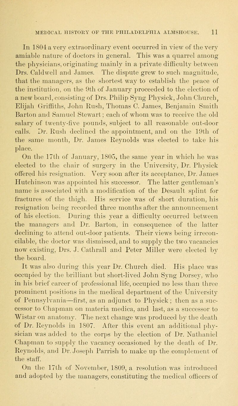 In 1804 a very extraordinary event occurred in view of the very amiable nature of doctors in general. This was a quarrel among the physicians, originating mainly in a private difficulty between Drs. Caldwell and James. The dispute grew to such magnitude, that the managers, as the shortest way to establish the peace of the institution, on the 9th of Januar}' proceeded to the election of a new board, consisting of Drs. Philip Syng Physick, John Church, Elijah Griffiths, John Rush, Thomas C. James, Benjamin Smith Barton and Samuel Stewart; each of whom was to receive the old salary of twenty-five pounds, subject to all reasonable out-door calls. Dr. Rush declined the appointment, and on the 19th of the same month, Dr. James Reynolds was elected to take his place. On the 17th of January, 1805, the same year in which he was elected to the chair of surgery in the University, Dr. Physick offered his resignation. Very soon after its acceptance, Dr. James Hutchinson was appointed his successor. The latter gentleman's name is associated with a modification of the Desault splint for fractures of the thigh. His service was of short duration, his resignation being recorded three months after the announcement of his election. During this year a difficulty occurred between the managers and Dr. Barton, in consequence of the latter declining to attend out-door patients. Their views being irrecon- cilable, the doctor was dismissed, and to supply the two vacancies now existing, Drs. J. Cathrall and Peter Miller were elected by the board. It was also during this year Dr. Church died. His place was occupied by the brilliant but short-lived John Syng Dorsey, who in his brief career of professional life, occupied no less than three prominent positions in the medical department of the University of Pennsylvania—first, as an adjunct to Physick; then as a suc- cessor to Chapman on materia medica, and last, as a successor to Wistar on anatomy. The next change was produced by the death of Dr. Reynolds in 1807. After this event an additional phy- sician was added to the corps by the election of Dr. Nathaniel Chapman to supply the vacancy occasioned by the death of Dr. Reynolds, and Dr. Joseph Parrish to make up the complement of the staff. On the 17th of November, 1809, a resolution was introduced and adopted by the managers, constituting the medical officers of