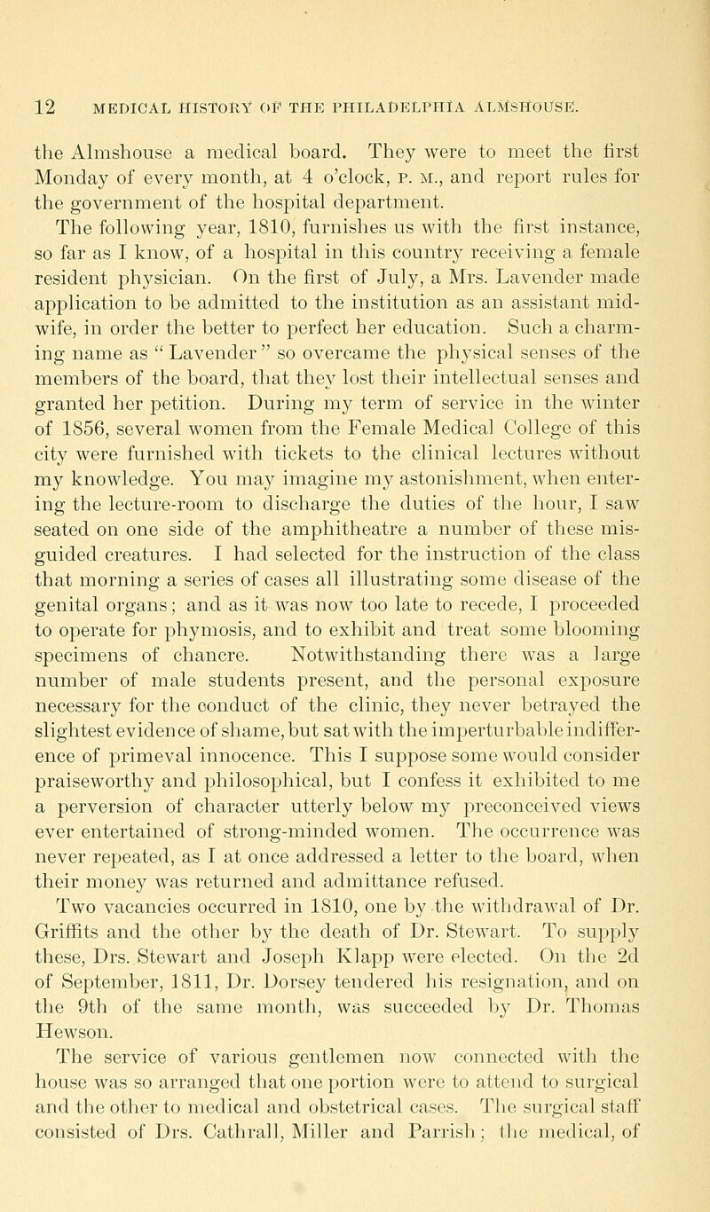 the Almshouse a medical board. They were to meet the first Monday of every month, at 4 o'clock, p. m., and report rules for the government of the hospital department. The following year, 1810, furnishes us with the first instance, so far as I know, of a hospital in this country receiving a female resident physician. On the first of July, a Mrs. Lavender made application to be admitted to the institution as an assistant mid- wife, in order the better to perfect her education. Such a charm- ing name as  Lavender so overcame the physical senses of the members of the board, that they lost their intellectual senses and granted her petition. During my term of service in the winter of 1856, several women from the Female Medical College of this city were furnished with tickets to the clinical lectures without my knowledge. You may imagine my astonishment, when enter- ing the lecture-room to discharge the duties of the hour, I saw seated on one side of the amphitheatre a number of these mis- guided creatures. I had selected for the instruction of the class that morning a series of cases all illustrating some disease of the genital organs; and as it was now too late to recede, I proceeded to operate for phymosis, and to exhibit and treat some blooming specimens of chancre. Notwithstanding there was a large number of male students present, and the personal exposure necessary for the conduct of the clinic, they never betrayed the slightest evidence of shame, but sat with the imperturbable indiffer- ence of primeval innocence. This I suppose some would consider praiseworthy and philosophical, but I confess it exhibited to me a perversion of character utterly below my preconceived views ever entertained of strong-minded women. The occurrence was never repeated, as I at once addressed a letter to the board, when their money was returned and admittance refused. Two vacancies occurred in 1810, one by the withdrawal of Dr. Griffits and the other by the death of Dr. Stewart. To supply these, Drs. Stewart and Joseph Klapp were elected. On the 2d of September, 1811, Dr. Dorsey tendered his resignation, and on the 9th of the same month, was succeeded by Dr. Thomas Hewson. The service of various gentlemen now connected with the house was so arranged that one portion were to attend to surgical and the other to medical and obstetrical cases. The surgical staff consisted of Drs. Cathrall, Miller and Parrish; the medical, of