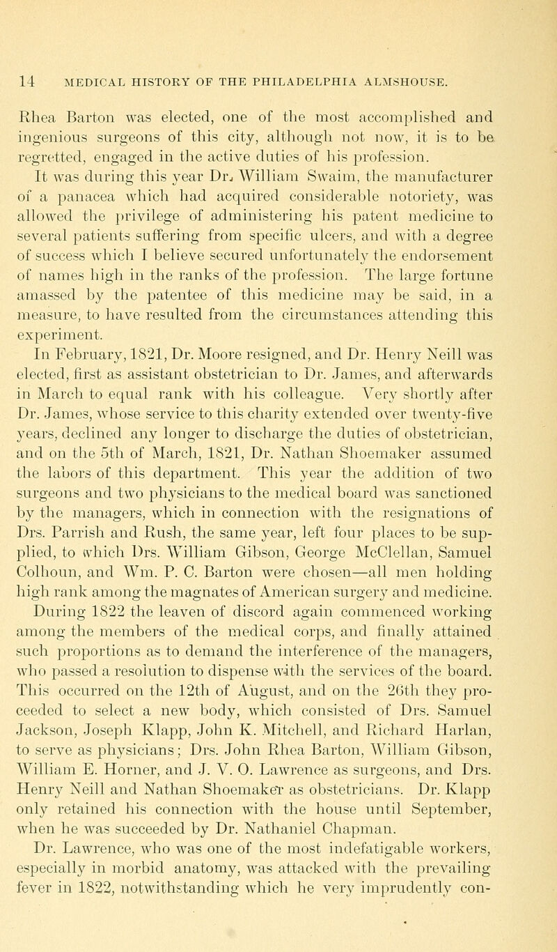 Rhea Barton was elected, one of the most accomplished and ingenious surgeons of this city, although not now, it is to be regretted, engaged in the active duties of his profession. It was during this year Drj William Swaim, the manufacturer of a panacea which had acquired considerable notoriety, was allowed the privilege of administering his patent medicine to several patients suffering from specific ulcers, and with a degree of success which I believe secured unfortunately the endorsement of names high in the ranks of the profession. The large fortune amassed by the patentee of this medicine may be said, in a measure, to have resulted from the circumstances attending this experiment. In February, 1821, Dr. Moore resigned, and Dr. Henry Neill was elected, first as assistant obstetrician to Dr. James, and afterwards in March to equal rank with his colleague. Very shortly after Dr. James, whose service to this charity extended over twenty-five years, declined any longer to discharge the duties of obstetrician, and on the 5th of March, 1821, Dr. Nathan Shoemaker assumed the labors of this department. This year the addition of two surgeons and two physicians to the medical board was sanctioned by the managers, which in connection with the resignations of Drs. Parrish and Rush, the same year, left four places to be sup- plied, to which Drs. William Gibson, George McClellan, Samuel Colhoun, and Wm. P. C. Barton were chosen—all men holding high rank among the magnates of American surgery and medicine. During 1822 the leaven of discord again commenced working among the members of the medical corps, and finally attained such proportions as to demand the interference of the managers, who passed a resolution to dispense with the services of the board. This occurred on the 12th of August, and on the 26th they pro- ceeded to select a new body, which consisted of Drs. Samuel Jackson, Joseph Klapp, John K. Mitchell, and Richard Harlan, to serve as physicians; Drs. John Rhea Barton, William Gibson, William E. Horner, and J. V. 0. Lawrence as surgeons, and Drs. Henry Neill and Nathan Shoemaker as obstetricians. Dr. Klapp only retained his connection with the house until September, when he was succeeded by Dr. Nathaniel Chapman. Dr. Lawrence, who was one of the most indefatigable workers, especially in morbid anatomy, was attacked with the prevailing fever in 1822, notwithstanding which he very imprudently con-