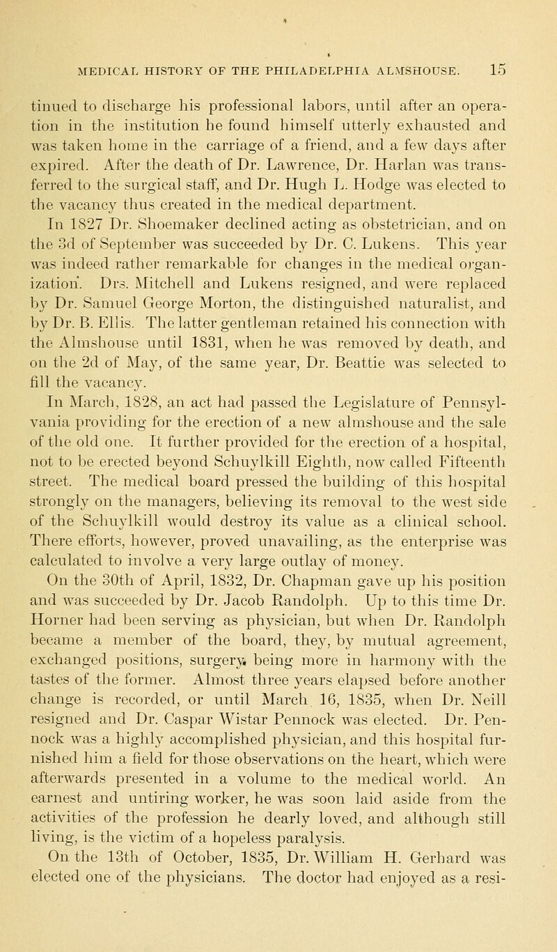 tinued to discharge his professional labors, until after an opera- tion in the institution he found himself utterly exhausted and was taken home in the carriage of a friend, and a few days after expired. After the death of Dr. Lawrence, Dr. Harlan was trans- ferred to the surgical staff, and Dr. Hugh L. Hodge was elected to the vacancy thus created in the medical department. In 1827 Dr. Shoemaker declined acting as obstetrician, and on the 3d of September was succeeded by Dr. C. Lukens. This year was indeed rather remarkable for changes in the medical organ- ization. Drs. Mitchell and Lukens resigned, and were replaced by Dr. Samuel George Morton, the distinguished naturalist, and by Dr. B. Ellis. The latter gentleman retained his connection with the Almshouse until 1831, when he was removed by death, and on the 2d of May, of the same year, Dr. Beattie was selected to fill the vacancy. In March, 1828, an act had passed the Legislature of Pennsyl- vania providing for the erection of a new almshouse and the sale of the old one. It further provided for the erection of a hospital, not to be erected beyond Schuylkill Eighth, now called Fifteenth street. The medical board pressed the building of this hospital strongly on the managers, believing its removal to the west side of the Schuylkill would destroy its value as a clinical school. There efforts, however, proved unavailing, as the enterprise was calculated to involve a very large outlay of money. On the 30th of April, 1832, Dr. Chapman gave up his position and was succeeded by Dr. Jacob Randolph. Up to this time Dr. Horner had been serving as physician, but when Dr. Randolph became a member of the board, they, by mutual agreement, exchanged positions, surgery, being more in harmony with the tastes of the former. Almost three years elapsed before another change is recorded, or until March 16, 1835, when Dr. Neill resigned and Dr. Caspar Wistar Pennock was elected. Dr. Pen- nock wTas a highly accomplished physician, and this hospital fur- nished him a field for those observations on the heart, which were afterwards presented in a volume to the medical world. An earnest and untiring worker, he was soon laid aside from the activities of the profession he dearly loved, and although still living, is the victim of a hopeless paralysis. On the 13th of October, 1835, Dr. William H. Gerhard was elected one of the physicians. The doctor had enjoyed as a resi-
