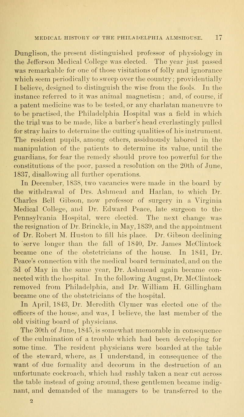 Dunglison, the present distinguished professor of physiology in the Jefferson Medical College was elected. The year just passed was remarkable for one of those visitations of folly and ignorance which seem periodically to sweep over the country; providentially I believe, designed to distinguish the wise from the fools. In the instance referred to it was animal magnetism ; and, of course, if a patent medicine was to be tested, or any charlatan maneuvre to to be practised, the Philadelphia Hospital was a field in which the trial was to be made, like a barber's head everlastingly pulled for stray hairs to determine the cutting qualities of his instrument. The resident pupils, among others, assiduously labored in. the manipulation of the patients to determine its value, until the guardians, for fear the remedy should prove too powerful for the constitutions of the poor, passed a resolution on the 20th of June, 1837, disallowing all further operations. In December, 1838, two vacancies were made in the board by the withdrawal of Drs. Ash mead and Harlan, to which Dr. Charles Bell Gibson, now professor of surgery in a Virginia Medical College, and Dr. Edward Peace, late surgeon to the Pennsylvania Hospital, were elected. The next change was the resignation of Dr. Brinckle, in May, 1839, and the appointment of Dr. Robert M. Huston to fill his place. Dr. Gibson declining to serve longer than the fall of 1840, Dr. James McClintock became one of the obstetricians of the house. In 1841, Dr. Peace's connection with the medical board terminated, and on the 3d of May in the same year, Dr. Ashmead again became con- nected with the hospital. In the following August, Dr. McClintock removed from Philadelphia, and Dr. William H. Gillingham became one of the obstetricians of the hospital. In April, 1843, Dr. Meredith Clymer was elected one of the officers of the house, and was, I believe, the last member of the old visiting board of phj^sicians. The 30th of June, 1845, is somewhat memorable in consequence of the culmination of a trouble which had been developing for some time. The resident physicians were boarded at the table of the steward, where, as I understand, in consequence of the want of due formality and decorum in the destruction of an unfortunate cockroach, which had rashly taken a near cut across the table instead of going around, these gentlemen became indig- nant, and demanded of the managers to be transferred to the 2