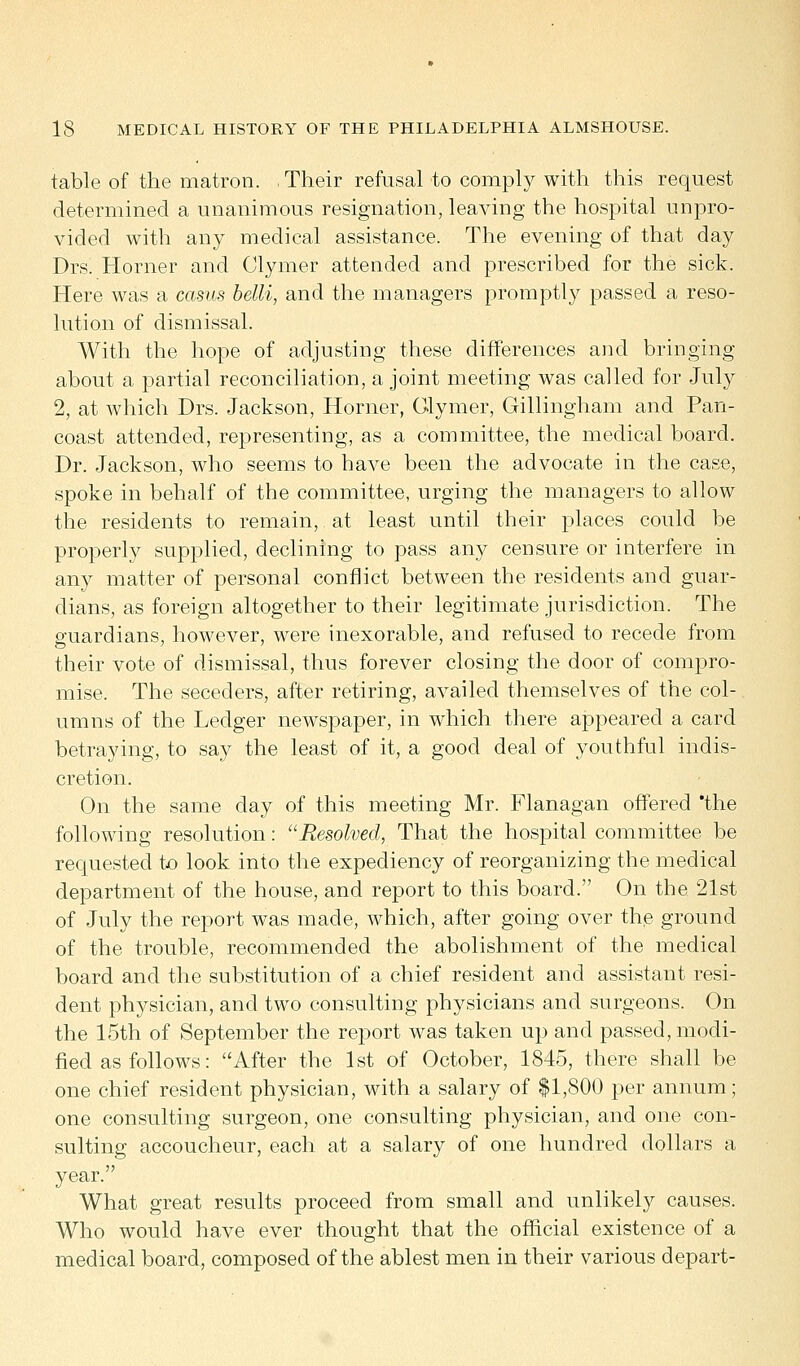 table of the matron. , Their refusal to comply with this request determined a unanimous resignation, leaving the hospital unpro- vided with any medical assistance. The evening of that day Drs. Horner and Clymer attended and prescribed for the sick. Here was a casus belli, and the managers promptly passed a reso- lution of dismissal. With the hope of adjusting these differences and bringing about a partial reconciliation, a joint meeting was called for July 2, at which Drs. Jackson, Horner, Glymer, Gillingham and Pan- coast attended, representing, as a committee, the medical board. Dr. Jackson, who seems to have been the advocate in the case, spoke in behalf of the committee, urging the managers to allow the residents to remain, at least until their places could be properly supplied, declining to pass any censure or interfere in any matter of personal conflict between the residents and guar- dians, as foreign altogether to their legitimate jurisdiction. The guardians, however, were inexorable, and refused to recede from their vote of dismissal, thus forever closing the door of compro- mise. The seceders, after retiring, availed themselves of the col- umns of the Ledger newspaper, in which there appeared a card betraying, to say the least of it, a good deal of youthful indis- cretion. On the same day of this meeting Mr. Flanagan offered 'the following resolution: Resolved, That the hospital committee be requested to look into the expediency of reorganizing the medical department of the house, and report to this board. On the 21st of July the report was made, which, after going over the ground of the trouble, recommended the abolishment of the medical board and the substitution of a chief resident and assistant resi- dent physician, and two consulting physicians and surgeons. On the 15th of September the report was taken up and passed, modi- fied as follows: After the 1st of October, 1845, there shall be one chief resident physician, with a salary of $1,800 per annum; one consulting surgeon, one consulting physician, and one con- sulting accoucheur, each at a salary of one hundred dollars a year. What great results proceed from small and unlikely causes. Who would have ever thought that the official existence of a medical board, composed of the ablest men in their various depart-