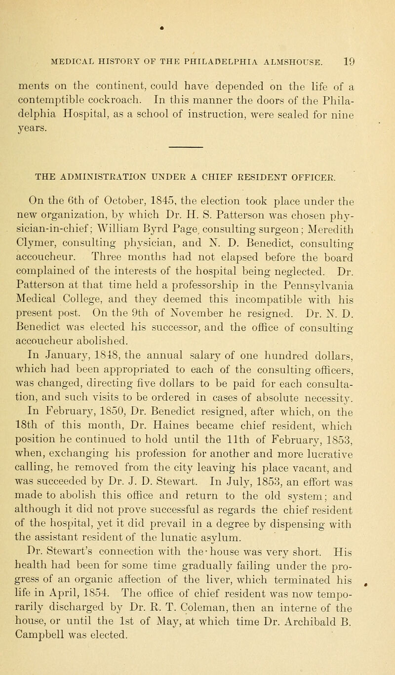 ments on the continent, could have depended on the life of a contemptible cockroach. In this manner the doors of the Phila- delphia Hospital, as a school of instruction, were sealed for nine years. THE ADMINISTRATION UNDER A CHIEF RESIDENT OFFICER. On the 6th of October, 1845, the election took place under the new organization, by which Dr. H. S. Patterson was chosen phy- sician-in-chief; William Byrd Page, consulting surgeon; Meredith Clymer, consulting physician, and N. D. Benedict, consulting accoucheur. Three months had not elapsed before the board complained of the interests of the hospital being neglected. Dr. Patterson at that time held a professorship in the Pennsylvania Medical College, and they deemed this incompatible with his present post. On the 9th of November he resigned. Dr. N. D. Benedict was elected his successor, and the office of consulting accoucheur abolished. In January, 1818, the annual salary of one hundred dollars, which had been appropriated to each of the consulting officers, was changed, directing five dollars to be paid for each consulta- tion, and such visits to be ordered in cases of absolute necessity. In February, 1850, Dr. Benedict resigned, after which, on the 18th of this month, Dr. Haines became chief resident, which position he continued to hold until the 11th of February, 1853, when, exchanging his profession for another and more lucrative calling, he removed from the city leaving his place vacant, and was succeeded by Dr. J. D. Stewart. In July, 1853, an effort was made to abolish this office and return to the old system; and although it did not prove successful as regards the chief resident of the hospital, yet it did prevail in a degree by dispensing with the assistant resident of the lunatic asylum. Dr. Stewart's connection with the-house was very short. His health had been for some time gradually failing under the pro- gress of an organic affection of the liver, which terminated his life in April, 1854. The office of chief resident was now tempo- rarily discharged by Dr. R. T. Coleman, then an interne of the house, or until the 1st of May, at which time Dr. Archibald B. Campbell was elected.