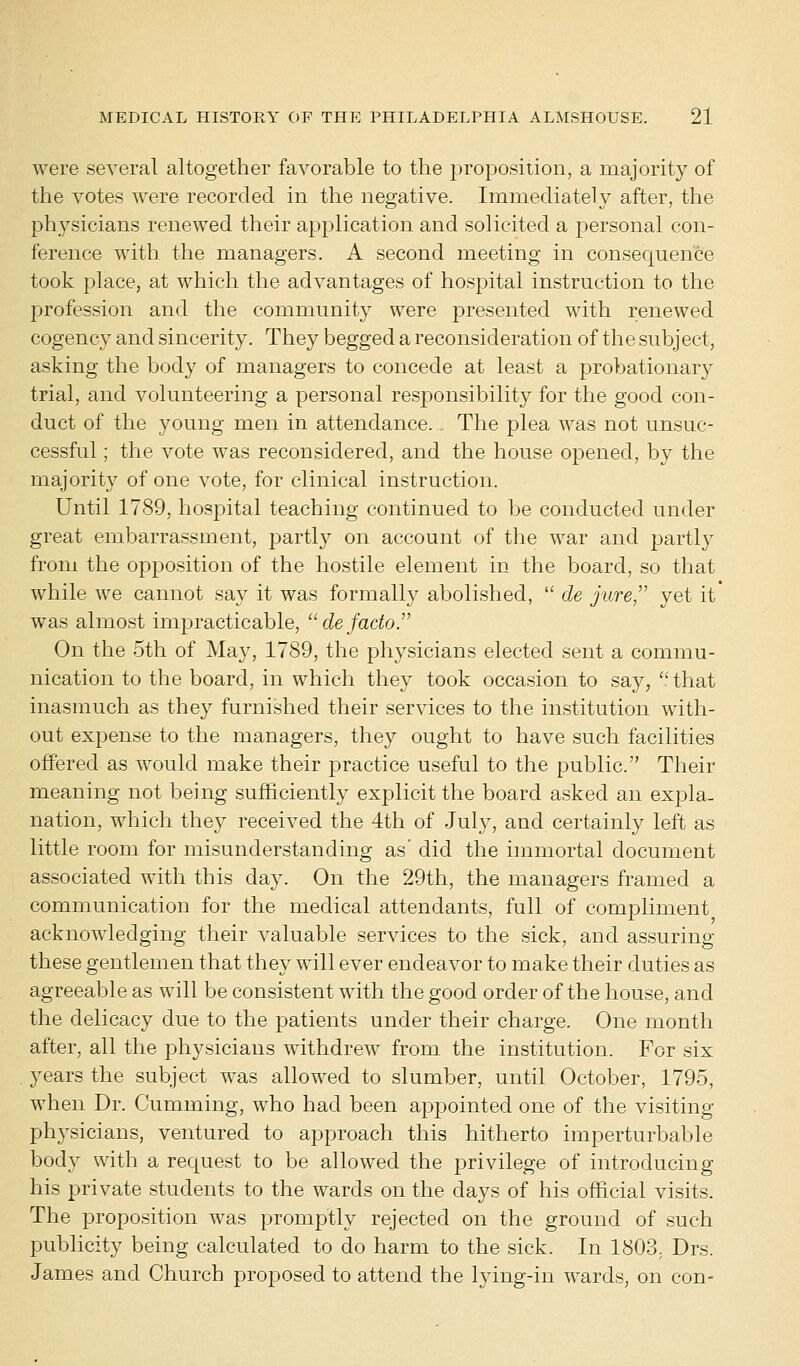 were several altogether favorable to the proposition, a majority of the votes were recorded in the negative. Immediately after, the physicians renewed their application and solicited a personal con- ference with the managers. A second meeting in consequence took place, at which the advantages of hospital instruction to the profession and the community were presented with renewed cogency and sincerity. They begged a reconsideration of the subject, asking the body of managers to concede at least a probationary trial, and volunteering a personal responsibility for the good con- duct of the young men in attendance. . The plea was not unsuc- cessful ; the vote was reconsidered, and the house opened, by the majority of one vote, for clinical instruction. Until 1789, hospital teaching continued to be conducted under great embarrassment, partly on account of the war and partly from the opposition of the hostile element in the board, so that while we cannot say it was formally abolished,  de jure, yet it was almost impracticable,  de facto. On the 5th of May, 1789, the physicians elected sent a commu- nication to the board, in which they took occasion to say, that inasmuch as they furnished their services to the institution with- out expense to the managers, they ought to have such facilities offered as would make their practice useful to the public. Their meaning not being sufficiently explicit the board asked an expla- nation, which they received the 4th of July, and certainly left as little room for misunderstanding as' did the immortal document associated with this day. On the 29th, the managers framed a communication for the medical attendants, full of compliment acknowledging their valuable services to the sick, and assuring these gentlemen that they will ever endeavor to make their duties as agreeable as will be consistent with the good order of the house, and the delicacy due to the patients under their charge. One month after, all the physicians withdrew from the institution. For six years the subject was allowed to slumber, until October, 1795, when Dr. Gumming, who had been appointed one of the visiting- physicians, ventured to approach this hitherto imperturbable body with a request to be allowed the privilege of introducing his private students to the wards on the days of his official visits. The proposition was promptly rejected on the ground of such publicity being calculated to do harm to the sick. In 1803, Drs. James and Church proposed to attend the lying-in wards, on con-