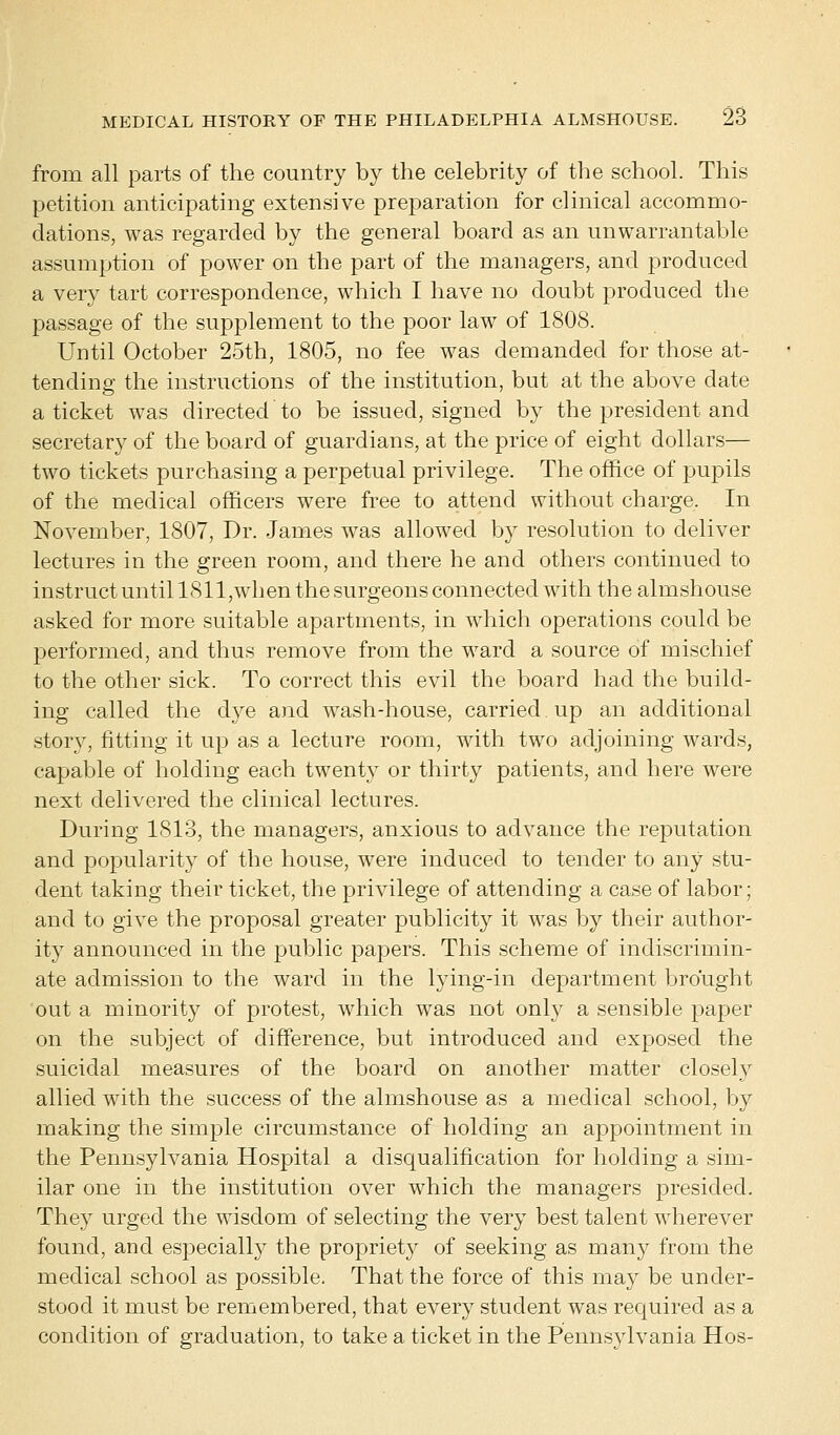 from all parts of the country by the celebrity of the school. This petition anticipating extensive preparation for clinical accommo- dations, was regarded by the general board as an unwarrantable assumption of power on the part of the managers, and produced a very tart correspondence, which I have no doubt produced the passage of the supplement to the poor law of 1808. Until October 25th, 1805, no fee was demanded for those at- tending the instructions of the institution, but at the above date a ticket was directed to be issued, signed by the president and secretary of the board of guardians, at the price of eight dollars— two tickets purchasing a perpetual privilege. The office of pupils of the medical officers were free to attend without charge. In November, 1807, Dr. James was allowed by resolution to deliver lectures in the green room, and there he and others continued to instruct until 1811,when the surgeons connected with the almshouse asked for more suitable apartments, in which operations could be performed, and thus remove from the ward a source of mischief to the other sick. To correct this evil the board had the build- ing called the d}^e and wash-house, carried up an additional story, fitting it up as a lecture room, with two adjoining wards, capable of holding each twenty or thirty patients, and here were next delivered the clinical lectures. During 1813, the managers, anxious to advance the reputation and popularity of the house, were induced to tender to any stu- dent taking their ticket, the privilege of attending a case of labor; and to give the proposal greater publicity it was by their author- ity announced in the public papers. This scheme of indiscrimin- ate admission to the ward in the lying-in department brought out a minority of protest, which was not only a sensible paper on the subject of difference, but introduced and exposed the suicidal measures of the board on another matter closely allied with the success of the almshouse as a medical school, by making the simple circumstance of holding an appointment in the Pennsylvania Hospital a disqualification for holding a sim- ilar one in the institution over which the managers presided. They urged the wisdom of selecting the very best talent wherever found, and especially the propriety of seeking as many from the medical school as possible. That the force of this may be under- stood it must be remembered, that every student was required as a condition of graduation, to take a ticket in the Pennsylvania Hos-