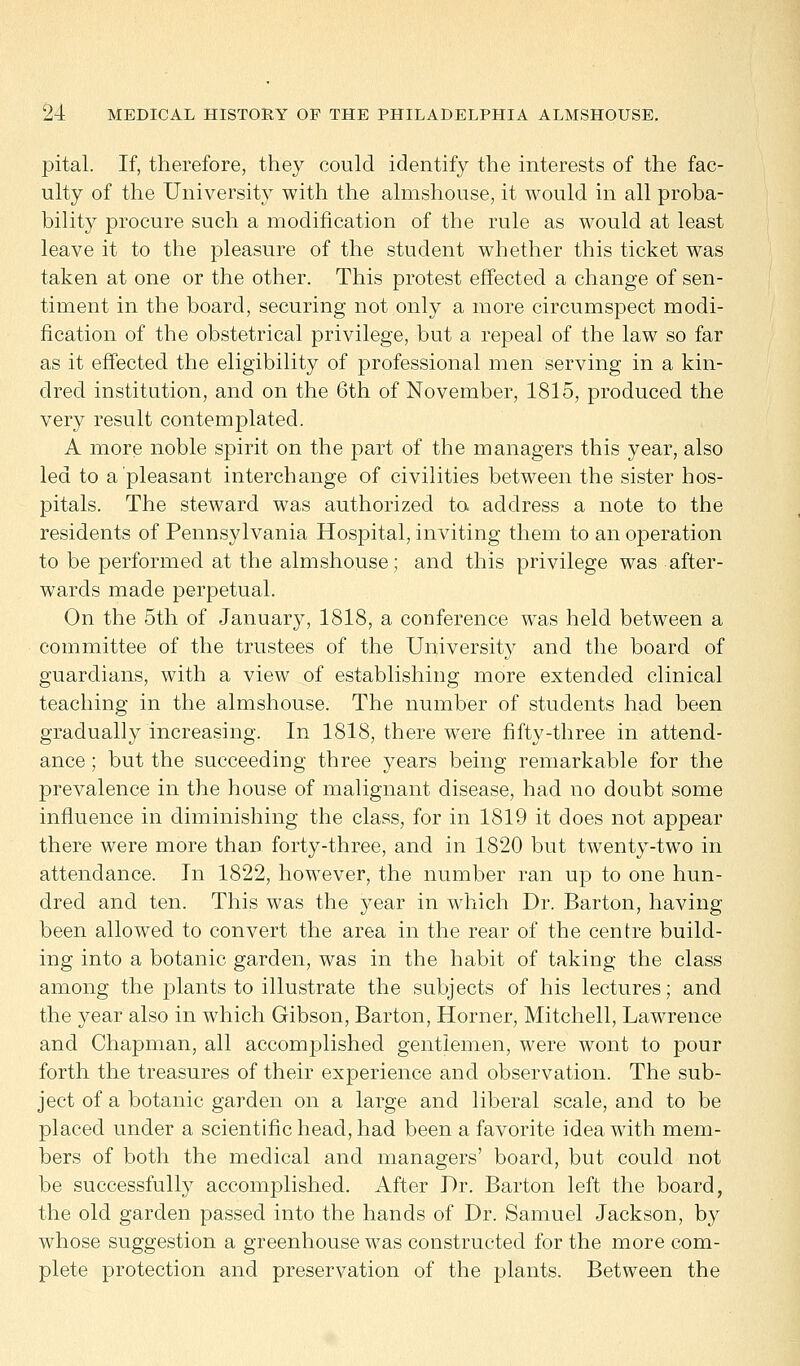 pital. If, therefore, they could identify the interests of the fac- ulty of the University with the almshouse, it would in all proba- bility procure such a modification of the rule as would at least leave it to the pleasure of the student whether this ticket was taken at one or the other. This protest effected a change of sen- timent in the board, securing not only a more circumspect modi- fication of the obstetrical privilege, but a repeal of the law so far as it effected the eligibility of professional men serving in a kin- dred institution, and on the 6th of November, 1815, produced the very result contemplated. A more noble spirit on the part of the managers this year, also led to a pleasant interchange of civilities between the sister hos- pitals. The steward was authorized to address a note to the residents of Pennsylvania Hospital, inviting them to an operation to be performed at the almshouse; and this privilege was after- wards made perpetual. On the 5th of January, 1818, a conference was held between a committee of the trustees of the University and the board of guardians, with a view of establishing more extended clinical teaching in the almshouse. The number of students had been gradually increasing. In 1818, there were fifty-three in attend- ance ; but the succeeding three years being remarkable for the prevalence in the house of malignant disease, had no doubt some influence in diminishing the class, for in 1819 it does not appear there were more than forty-three, and in 1820 but twenty-two in attendance. In 1822, however, the number ran up to one hun- dred and ten. This was the year in which Dr. Barton, having been allowed to convert the area in the rear of the centre build- ing into a botanic garden, was in the habit of taking the class among the plants to illustrate the subjects of his lectures; and the year also in which Gibson, Barton, Horner, Mitchell, Lawrence and Chapman, all accomplished gentlemen, were wont to pour forth the treasures of their experience and observation. The sub- ject of a botanic garden on a large and liberal scale, and to be placed under a scientific head, had been a favorite idea with mem- bers of both the medical and managers' board, but could not be successfully accomplished. After Dr. Barton left the board, the old garden passed into the hands of Dr. Samuel Jackson, by whose suggestion a greenhouse was constructed for the more com- plete protection and preservation of the plants. Between the