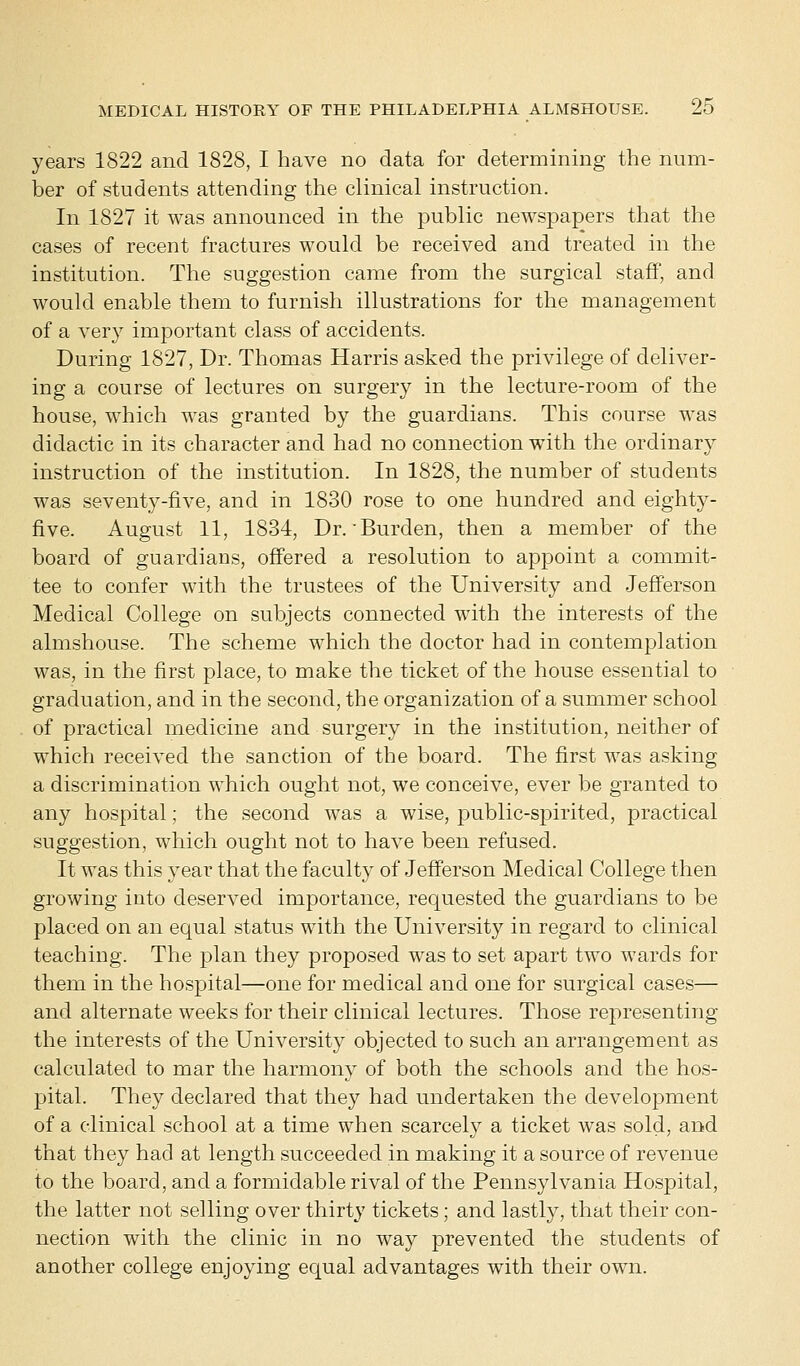 years 1822 and 1828, I have no data for determining the num- ber of students attending the clinical instruction. In 1827 it was announced in the public newspapers that the cases of recent fractures would be received and treated in the institution. The suggestion came from the surgical staff, and would enable them to furnish illustrations for the management of a very important class of accidents. During 1827, Dr. Thomas Harris asked the privilege of deliver- ing a course of lectures on surgery in the lecture-room of the house, which was granted by the guardians. This course was didactic in its character and had no connection with the ordinary instruction of the institution. In 1828, the number of students was seventy-five, and in 1830 rose to one hundred and eighty- five. August 11, 1834, Dr.'Burden, then a member of the board of guardians, offered a resolution to appoint a commit- tee to confer with the trustees of the University and Jefferson Medical College on subjects connected with the interests of the almshouse. The scheme which the doctor had in contemplation was, in the first place, to make the ticket of the house essential to graduation, and in the second, the organization of a summer school of practical medicine and surgery in the institution, neither of which received the sanction of the board. The first was asking a discrimination which ought not, we conceive, ever be granted to any hospital; the second was a wise, public-spirited, practical suggestion, which ought not to have been refused. It was this year that the faculty of Jefferson Medical College then growing into deserved importance, requested the guardians to be placed on an equal status with the University in regard to clinical teaching. The plan they proposed was to set apart two wards for them in the hospital—one for medical and one for surgical cases— and alternate weeks for their clinical lectures. Those representing the interests of the University objected to such an arrangement as calculated to mar the harmony of both the schools and the hos- pital. They declared that they had undertaken the development of a clinical school at a time when scarcely a ticket was sold, and that they had at length succeeded in making it a source of revenue to the board, and a formidable rival of the Pennsylvania Hospital, the latter not selling over thirty tickets; and lastly, that their con- nection with the clinic in no way prevented the students of another college enjoying equal advantages with their own.