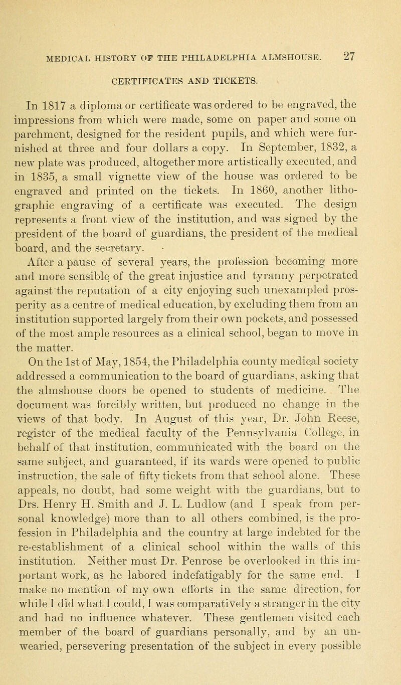 CERTIFICATES AND TICKETS. In 1817 a diploma or certificate was ordered to be engraved, the impressions from which were made, some on paper and some on parchment, designed for the resident pupils, and which were fur- nished at three and four dollars a copy. In September, 1832, a new plate was produced, altogether more artistically executed, and in 1835, a small vignette view of the house was ordered to be engraved and printed on the tickets. In 1860, another litho- graphic engraving of a certificate was executed. The design represents a front view of the institution, and was signed by the president of the board of guardians, the president of the medical board, and the secretary. After a pause of several years, the profession becoming more and more sensible of the great injustice and tyranny perpetrated against the reputation of a city enjoying such unexampled pros- perity as a centre of medical education, by excluding them from an institution supported largely from their own pockets, and possessed of the most ample resources as a clinical school, began to move in the matter. On the 1st of May, 1854, the Philadelphia county medical society addressed a communication to the board of guardians, asking that the almshouse doors be opened to students of medicine. The document was forcibly written, but produced no change in the views of that body. In August of this year, Dr. John Reese, register of the medical faculty of the Pennsylvania College, in behalf of that institution, communicated with the board on the same subject, and guaranteed, if its wards were opened to public instruction, the sale of fifty tickets from that school alone. These appeals, no doubt, had some weight with the guardians, but to Drs. Henry H. Smith and J. L. Ludlow (and I speak from per- sonal knowledge) more than to all others combined, is the pro- fession in Philadelphia and the country at large indebted for the re-establishment of a clinical school within the walls of this institution. Neither must Dr. Penrose be overlooked in this im- portant work, as he labored indefatigably for the same end. I make no mention of my own efforts in the same direction, for while I did what I could, I was comparatively a stranger in the city and had no influence whatever. These gentlemen visited each member of the board of guardians personally, and by an un- wearied, persevering presentation of the subject in every possible