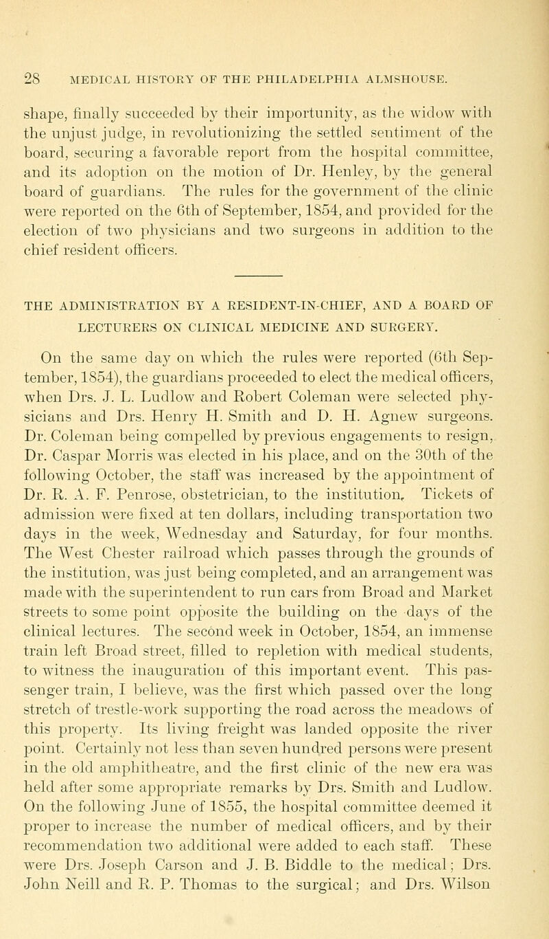 shape, finally succeeded by their importunity, as the widow with the unjust judge, in revolutionizing the settled sentiment of the board, securing a favorable report from the hospital committee, and its adoption on the motion of Dr. Henley, by the general board of guardians. The rules for the government of the clinic were reported on the 6th of September, 1854, and provided for the election of two physicians and two surgeons in addition to the chief resident officers. THE ADMINISTRATION BY A RESIDENT-IN-CHIEF, AND A BOARD OF LECTURERS ON CLINICAL MEDICINE AND SURGERY. On the same day on which the rules were reported (6th Sep- tember, 1854), the guardians proceeded to elect the medical officers, when Drs. J. L. Ludlow and Robert Coleman were selected phy- sicians and Drs. Henry H. Smith and D. H. Agnew surgeons. Dr. Coleman being compelled by previous engagements to resign, Dr. Caspar Morris was elected in his place, and on the 30th of the following October, the staff was increased by the appointment of Dr. R. A. F. Penrose, obstetrician, to the institution. Tickets of admission were fixed at ten dollars, including transportation two days in the week, Wednesday and Saturday, for four months. The West Chester railroad which passes through the grounds of the institution, was just being completed, and an arrangement was made with the superintendent to run cars from Broad and Market streets to some point opposite the building on the days of the clinical lectures. The second week in October, 1854, an immense train left Broad street, filled to repletion with medical students, to witness the inauguration of this important event. This pas- senger train, I believe, was the first which passed over the long stretch of trestle-work supporting the road across the meadows of this property. Its living freight was landed opposite the river point. Certainly not less than seven hundred persons were present in the old amphitheatre, and the first clinic of the new era was held after some appropriate remarks by Drs. Smith and Ludlow. On the following June of 1855, the hospital committee deemed it proper to increase the number of medical officers, and by their recommendation two additional were added to each staff. These were Drs. Joseph Carson and J. B. Biddle to the medical; Drs. John Neill and R. P. Thomas to the surgical; and Drs. Wilson