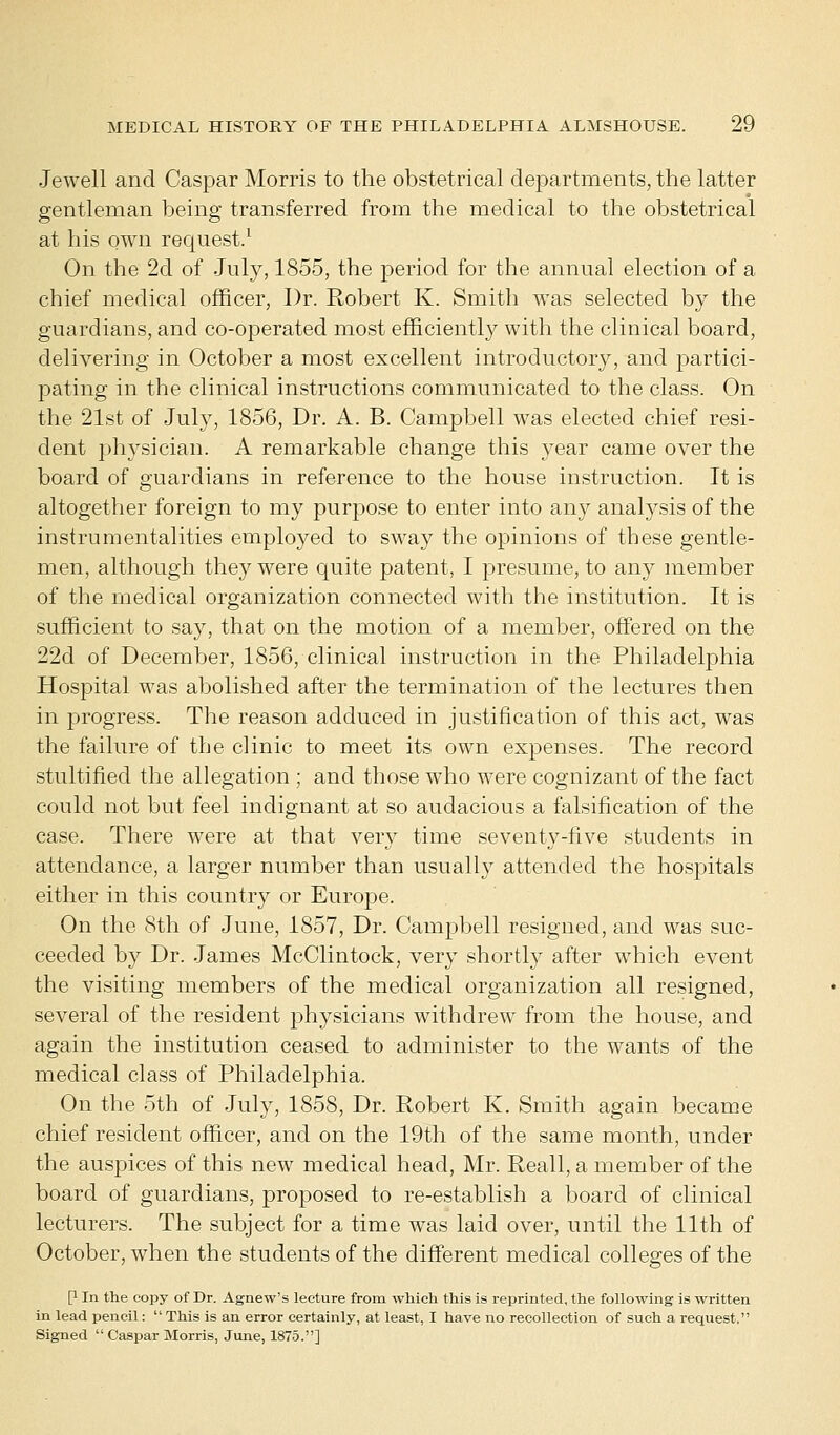 Jewell and Caspar Morris to the obstetrical departments, the latter gentleman being transferred from the medical to the obstetrical at his own request.1 On the 2d of July, 1855, the period for the annual election of a chief medical officer, Dr. Robert K. Smith was selected by the guardians, and co-operated most efficiently with the clinical board, delivering in October a most excellent introductory, and partici- pating in the clinical instructions communicated to the class. On the 21st of July, 1856, Dr. A. B. Campbell was elected chief resi- dent physician. A remarkable change this year came over the board of guardians in reference to the house instruction. It is altogether foreign to my purpose to enter into any analysis of the instrumentalities employed to sway the opinions of these gentle- men, although they were quite patent, I presume, to any member of the medical organization connected with the institution. It is sufficient to say, that on the motion of a member, offered on the 22d of December, 1856, clinical instruction in the Philadelphia Hospital was abolished after the termination of the lectures then in progress. The reason adduced in justification of this act, was the failure of the clinic to meet its own expenses. The record stultified the allegation ; and those who were cognizant of the fact could not but feel indignant at so audacious a falsification of the case. There were at that very time seventy-five students in attendance, a larger number than usually attended the hospitals either in this country or Europe. On the 8th of June, 1857, Dr. Campbell resigned, and was suc- ceeded by Dr. James McClintock, very shortly after which event the visiting members of the medical organization all resigned, several of the resident physicians withdrew from the house, and again the institution ceased to administer to the wants of the medical class of Philadelphia. On the 5th of July, 1858, Dr. Robert K. Smith again became chief resident officer, and on the 19th of the same month, under the auspices of this new medical head, Mr. Reall, a member of the board of guardians, proposed to re-establish a board of clinical lecturers. The subject for a time was laid over, until the 11th of October, when the students of the different medical colleges of the P In the copy of Dr. Agnew's lecture from which this is reprinted, the following is written in lead pencil:  This is an error certainly, at least, I have no recollection of such a request, Signed  Caspar Morris, June, 1875.]