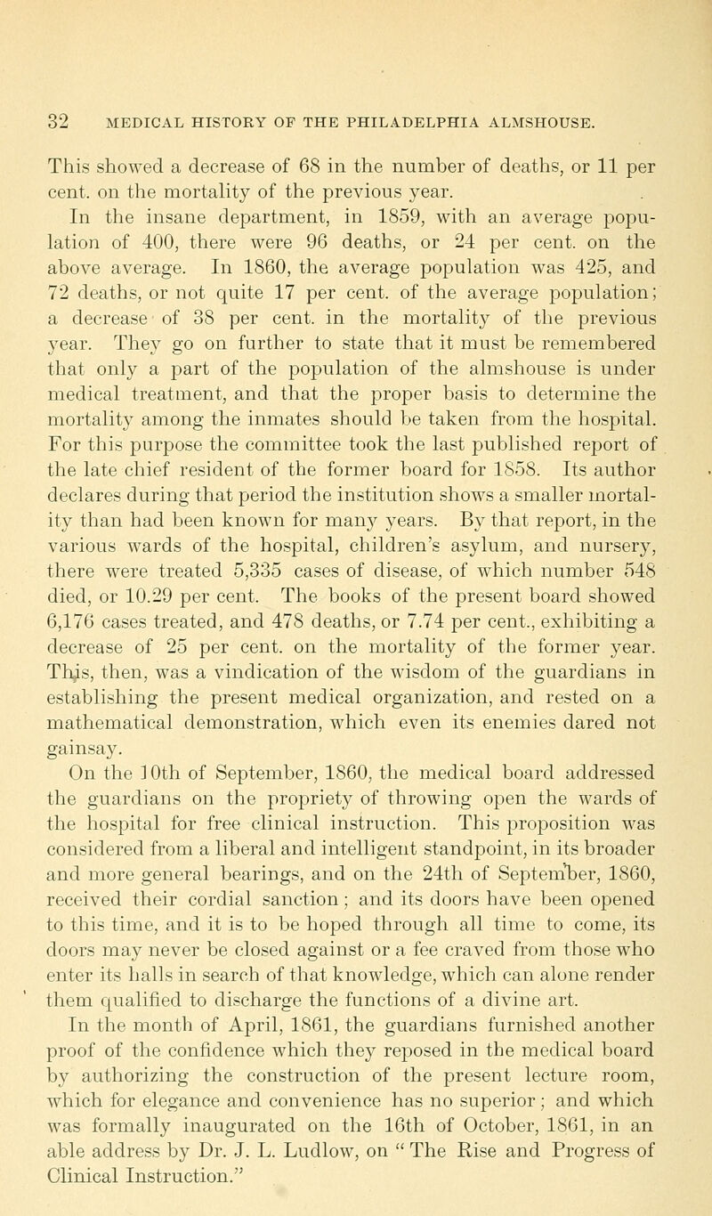 This showed a decrease of 68 in the number of deaths, or 11 per cent, on the mortality of the previous year. In the insane department, in 1859, with an average popu- lation of 400, there were 96 deaths, or 24 per cent, on the above average. In 1860, the average population was 425, and 72 deaths, or not quite 17 per cent, of the average population; a decrease of 38 per cent, in the mortality of the previous year. They go on further to state that it must be remembered that only a part of the population of the almshouse is under medical treatment, and that the proper basis to determine the mortality among the inmates should be taken from the hospital. For this purpose the committee took the last published report of the late chief resident of the former board for 1858. Its author declares during that period the institution shows a smaller mortal- ity than had been known for many years. By that report, in the various wards of the hospital, children's asylum, and nursery, there were treated 5,335 cases of disease, of which number 548 died, or 10.29 per cent. The books of the present board showed 6,176 cases treated, and 478 deaths, or 7.74 per cent., exhibiting a decrease of 25 per cent, on the mortality of the former year. Thjis, then, was a vindication of the wisdom of the guardians in establishing the present medical organization, and rested on a mathematical demonstration, which even its enemies dared not gainsay. On the 10th of September, 1860, the medical board addressed the guardians on the propriety of throwing open the wards of the hospital for free clinical instruction. This proposition was considered from a liberal and intelligent standpoint, in its broader and more general bearings, and on the 24th of September, I860, received their cordial sanction; and its doors have been opened to this time, and it is to be hoped through all time to come, its doors may never be closed against or a fee craved from those who enter its halls in search of that knowledge, which can alone render them qualified to discharge the functions of a divine art. In the month of April, 1861, the guardians furnished another proof of the confidence which they reposed in the medical board by authorizing the construction of the present lecture room, which for elegance and convenience has no superior; and which was formally inaugurated on the 16th of October, 1861, in an able address by Dr. J. L. Ludlow, on  The Rise and Progress of Clinical Instruction.