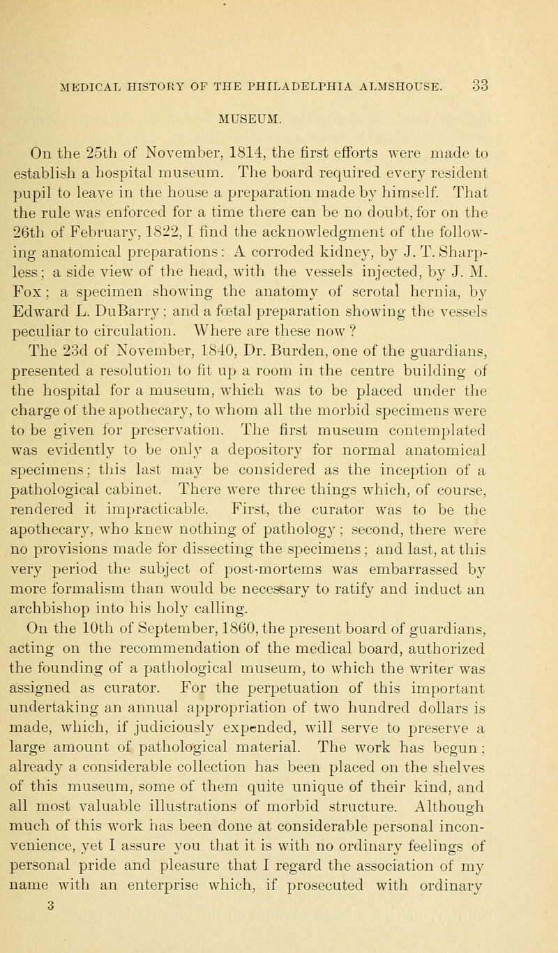MUSEUM. On the 25th of November, 1814, the first efforts were made to establish a hospital museum. The board required every resident pupil to leave in the house a preparation made by himself. That the rule was enforced for a time there can be no doubt, for on the 26th of February, 1822,1 find the acknowledgment of the follow- ing anatomical preparations: A corroded kidney, by J. T. Sharp- less; a side view of the head, with the vessels injected, by J. M. Fox; a specimen showing the anatomy of scrotal hernia, by Edward L. DuBarry ; and a foetal preparation showing the vessels peculiar to circulation. Where are these now ? The 23d of November, 1840, Dr. Burden, one of the guardians, presented a resolution to fit up a room in the centre building of the hospital for a museum, which was to be placed under the charge of the apothecary, to whom all the morbid specimens were to be given for preservation. The first museum contemplated was evidently to be only a depository for normal anatomical specimens; this last may be considered as the inception of a pathological cabinet. There were three things which, of course, rendered it impracticable. First, the curator was to be the apothecary, who knew nothing of pathology; second, there were no provisions made for dissecting the specimens; and last, at this very period the subject of post-mortems was embarrassed by more formalism than would be necessary to ratify and induct an archbishop into his holy calling. On the 10th of September, 1860, the present board of guardians, acting on the recommendation of the medical board, authorized the founding of a pathological museum, to which the writer was assigned as curator. For the perpetuation of this important undertaking an annual appropriation of two hundred dollars is made, which, if judiciously expended, will serve to preserve a large amount of pathological material. The work has begun ; already a considerable collection has been placed on the shelves of this museum, some of them quite unique of their kind, and all most valuable illustrations of morbid structure. Although much of this work has been done at considerable personal incon- venience, yet I assure you that it is with no ordinary feelings of personal pride and pleasure that I regard the association of my name with an enterprise which, if prosecuted with ordinary 3
