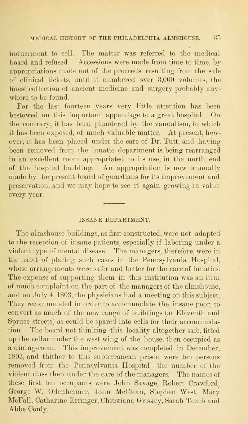 inducement to sell. The matter was referred to the medical board and refused. Accessions were made from time to time, by appropriations made out of the proceeds resulting from the sale of clinical tickets, until it numbered over 3,000 volumes, the finest collection of ancient medicine and surgery probably any- where to be found. For the last fourteen years very little attention has been bestowed on this important appendage to a great hospital. On the contrary, it has been plundered by the vandalism, to which it has been exposed, of much valuable matter. At present, how- ever, it has been placed under the care of Dr. Tutt, and having been removed from the lunatic department is being rearranged in an excellent room appropriated to its use, in the north end of the hospital building. An appropriation is now annually made by the present board of guardians for its improvement and preservation, and we may hope to see it again growing in value every year. INSANE DEPARTMENT. The almshouse buildings, as first constructed, were not adapted to the reception of insane patients, especially if laboring under a violent type of mental disease. The managers, therefore, were in the habit of placing such cases in the Pennsylvania Hospital, whose arrangements were safer and better for the care of lunatics. The expense of supporting them in this institution was an item of much complaint on the part of the managers of the almshouse, and on July 4,1803, the physicians had a meeting on this subject. They recommended in order to accommodate the insane poor, to convert as much of the new range of buildings (at Eleventh and Spruce streets) as could be spared into cells for their accommoda- tion. The board not thinking this locality altogether safe, fitted up the cellar under the west wing of the house, then occupied as a dining-room. This improvement was completed in December, 1803, and thither to this subterranean prison were ten persons removed from the Pennsylvania Hospital—the number of the violent class then under the care of the managers. The names of these first ten occupants were John Savage, Robert Crawford George W. Odenheimer, John McClean, Stephen West, Mary McFall, Catharine Erringer, Christiana Griskey, Sarah Tomb and Abbe Conly.