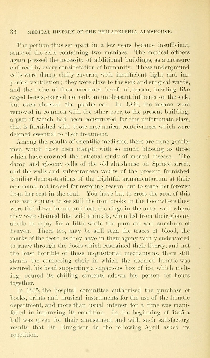 The portion thus set apart in a few years became insufficient, some of the cells containing two maniacs. The medical officers again pressed the necessity of additional buildings, as a measure enforced by every consideration of humanity. These underground cells were clamp, chilly caverns, with insufficient light and im- perfect ventilation; they were close to the sick and surgical wards, and the noise of these creatures bereft of.reason, howling like caged beasts, exerted not only an unpleasant influence on the sick, but even shocked the public ear. In 1833, the insane were removed in common with the other poor, to the present building, a part of which had been constructed for this unfortunate class, that is furnished with those mechanical contrivances which were deemed essential to their treatment. Among the results of scientific medicine, there are none gentle- men, which have been fraught with so much blessing as those which have crowned the rational study of mental disease. The damp and gloomy cells of the old almshouse on Spruce street, and the walls and subterranean vaults of the present, furnished familiar demonstrations of the frightful armamentarium at their command, not indeed for restoring reason, but to scare her forever from her seat in the soul. You have but to cross the area of this enclosed scjuare, to see still the iron hooks in the floor where they were tied down hands and feet, the rings in the outer wall where they were chained like wild animals, when led from their gloomy abode to enjoy for a little while the pure air and sunshine of heaven. There too, may be still seen the traces of blood, the marks of the teeth, as they have in their agony vainly endeavored to gnaw through the doors which restrained their liberty, and not the least horrible of these inquisitorial mechanisms, there still stands the composing chair in which the doomed lunatic was secured, his head supporting a capacious box of ice, which melt- ing, poured its chilling contents adown his person for hours together. In 1835, the hospital committee authorized the purchase of books, prints and musical instruments for the use of the lunatic department, and more than usual interest for a time was mani- fested in improving its condition. In the beginning of 1845 a ball was given for their amusement, and with such satisfactory results, that Dr. Dunglison in the following April asked its repetition.
