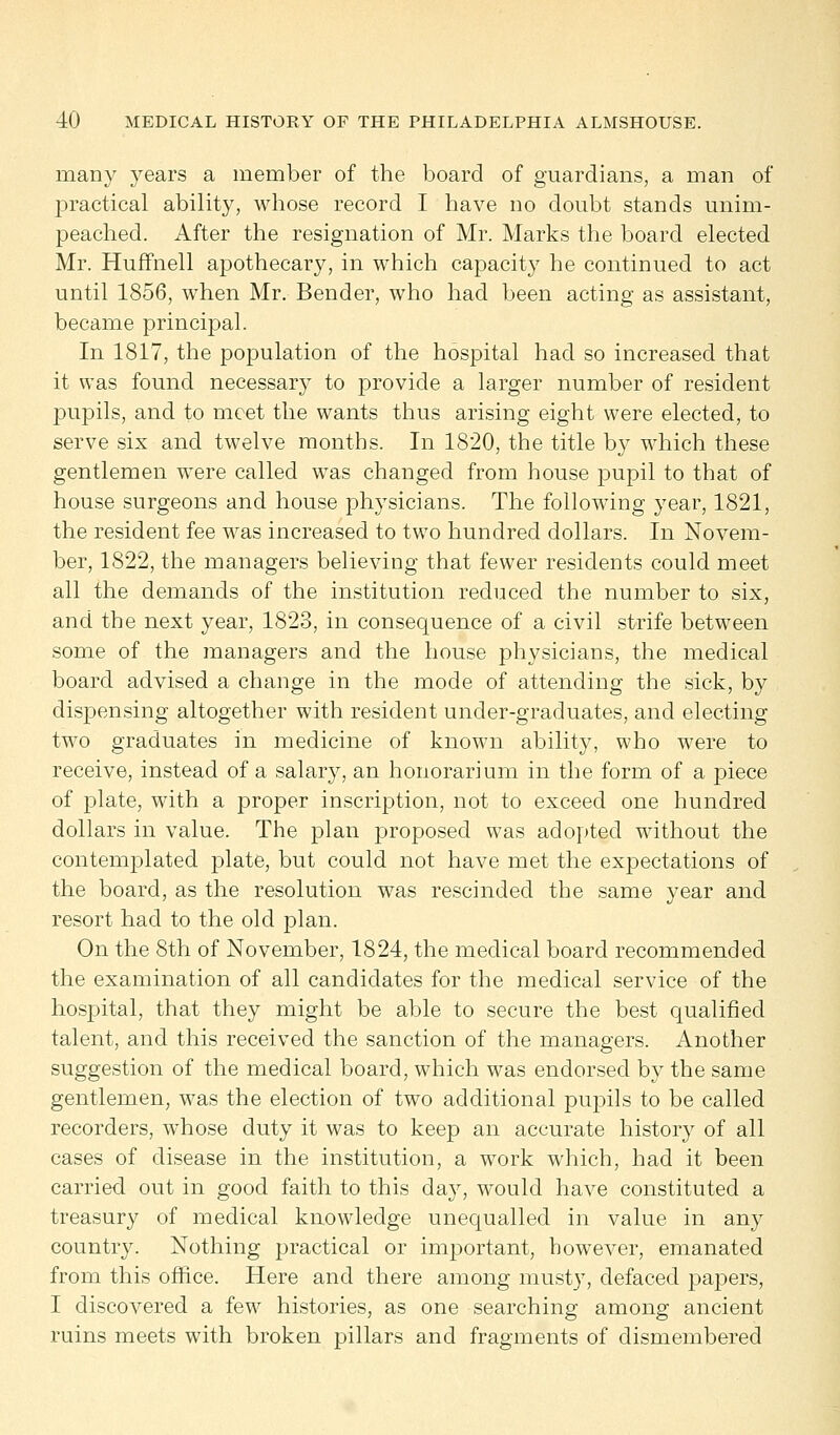 many years a member of the board of guardians, a man of practical ability, whose record I have no doubt stands unim- peached. After the resignation of Mr. Marks the board elected Mr. Huffnell apothecary, in which capacity he continued to act until 1856, when Mr. Bender, who had been acting as assistant, became principal. In 1817, the population of the hospital had so increased that it was found necessary to provide a larger number of resident pupils, and to meet the wants thus arising eight were elected, to serve six and twelve months. In 1820, the title by which these gentlemen were called was changed from house pupil to that of house surgeons and house physicians. The following year, 1821, the resident fee was increased to two hundred dollars. In Novem- ber, 1822, the managers believing that fewer residents could meet all the demands of the institution reduced the number to six, and the next year, 1823, in consequence of a civil strife between some of the managers and the house physicians, the medical board advised a change in the mode of attending the sick, by dispensing altogether with resident under-graduates, and electing two graduates in medicine of known ability, who were to receive, instead of a salary, an honorarium in the form of a piece of plate, with a proper inscription, not to exceed one hundred dollars in value. The plan proposed was adopted without the contemplated plate, but could not have met the expectations of the board, as the resolution was rescinded the same year and resort had to the old plan. On the 8th of November, 1824, the medical board recommended the examination of all candidates for the medical service of the hospital, that they might be able to secure the best qualified talent, and this received the sanction of the managers. Another suggestion of the medical board, which was endorsed by the same gentlemen, was the election of two additional pupils to be called recorders, whose duty it was to keep an accurate history of all cases of disease in the institution, a work which, had it been carried out in good faith to this day, would have constituted a treasury of medical knowledge unequalled in value in any country. Nothing practical or important, however, emanated from this office. Here and there among musty, defaced papers, I discovered a few histories, as one searching among ancient ruins meets with broken pillars and fragments of dismembered