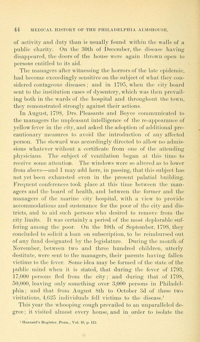 of activity and duty than is usually found within the walls of a public charity. On the 30th of December, the disease having disappeared, the doors of the house were again thrown open to persons entitled to its aid. The managers after witnessing the horrors of the late epidemic, had become exceedingly sensitive on the subject of what they con- sidered contageous diseases ; and in 1795, when the city board sent to the institution cases of dysentery, which was then prevail- ing both in the wards of the hospital and throughout the town, they remonstrated strongly against their actions. In August, 1798, Drs. Pleasants and Boyce communicated to the managers the unpleasant intelligence of the re-appearance of yellow fever in the city, and asked the adoption of additional pre- cautionary measures to avoid the introduction of any affected person. The steward was accordingly directed to allow no admis- sions whatever without a certificate from one of the attending physicians. The subject of ventilation began at this time to receive some attention. The windows were so altered as to lower from above—and I may add here, in passing, that this subject has not yet been exhausted even in the present palatial building. Frequent conferences took place at this time between the man- agers and the board of health, and between the former and the managers of the marine city hospital, with a view to provide accommodations and sustenance for the poor of the city and dis- tricts, and to aid such persons who desired to remove from the city limits. It was certainly a period of the most deplorable suf- fering among the poor. On the 10th of September, 1798, they concluded to solicit a loan on subscription, to be reimbursed out of any fund designated by the legislature. During the month of November, between two and three hundred children, utterly destitute, were sent to the managers, their parents having fallen victims to the fever. Some idea may be formed of the state of the public mind when it is stated, that during the fever of 1793, 17,000 persons fled from the city; and during that of 1798, 50,000, leaving only something over 3,000 persons in Philadel- phia; and that from August 8th to October 3d of these two visitations, 4,625 individuals fell victims to the disease.1 This year the whooping cough prevailed to an unparalleled de- gree ; it visited almost every house, and in order to isolate the 1 Hazzard's Register, Penn., Vol. 10, p. 112.