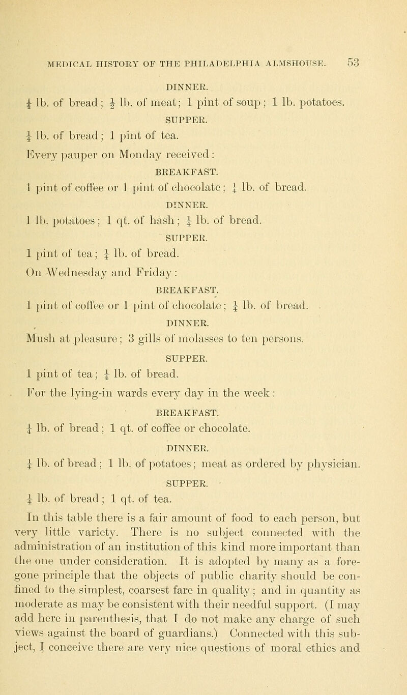 DINNER. I lb. of bread; | lb. of meat; 1 pint of soup ; 1 lb. potatoes. SUPPER. \ lb. of bread; 1 pint of tea. Every pauper on Monday received : BREAKFAST. 1 pint of coffee or 1 pint of chocolate; \ lb. of bread. DINNER. 1 lb. potatoes; 1 qt. of hash; J lb. of bread. SUPPER. 1 pint of tea; \ lb. of bread. On Wednesday and Friday: BREAKFAST. 1 pint of coffee or 1 pint of chocolate; \ lb. of bread. DINNER. Mush at pleasure; 3 gills of molasses to ten persons. SUPPER. 1 pint of tea; \ lb. of bread. For the lying-in wards every day in the week: BREAKFAST. I lb. of bread; 1 qt. of coffee or chocolate. DINNER. I lb. of bread ; 1 lb. of potatoes; meat as ordered by physician. SUPPER. J lb. of bread; 1 qt. of tea. In this table there is a fair amount of food to each person, but very little variety. There is no subject connected with the administration of an institution of this kind more important than the one under consideration. It is adopted by many as a fore- gone principle that the objects of public charity should be con- fined to the simplest, coarsest fare in quality; and in quantity as moderate as may be consistent with their needful support. (I may add here in parenthesis, that I do not make any charge of such views against the board of guardians.) Connected with this sub- ject, I conceive there are very nice questions of moral ethics and