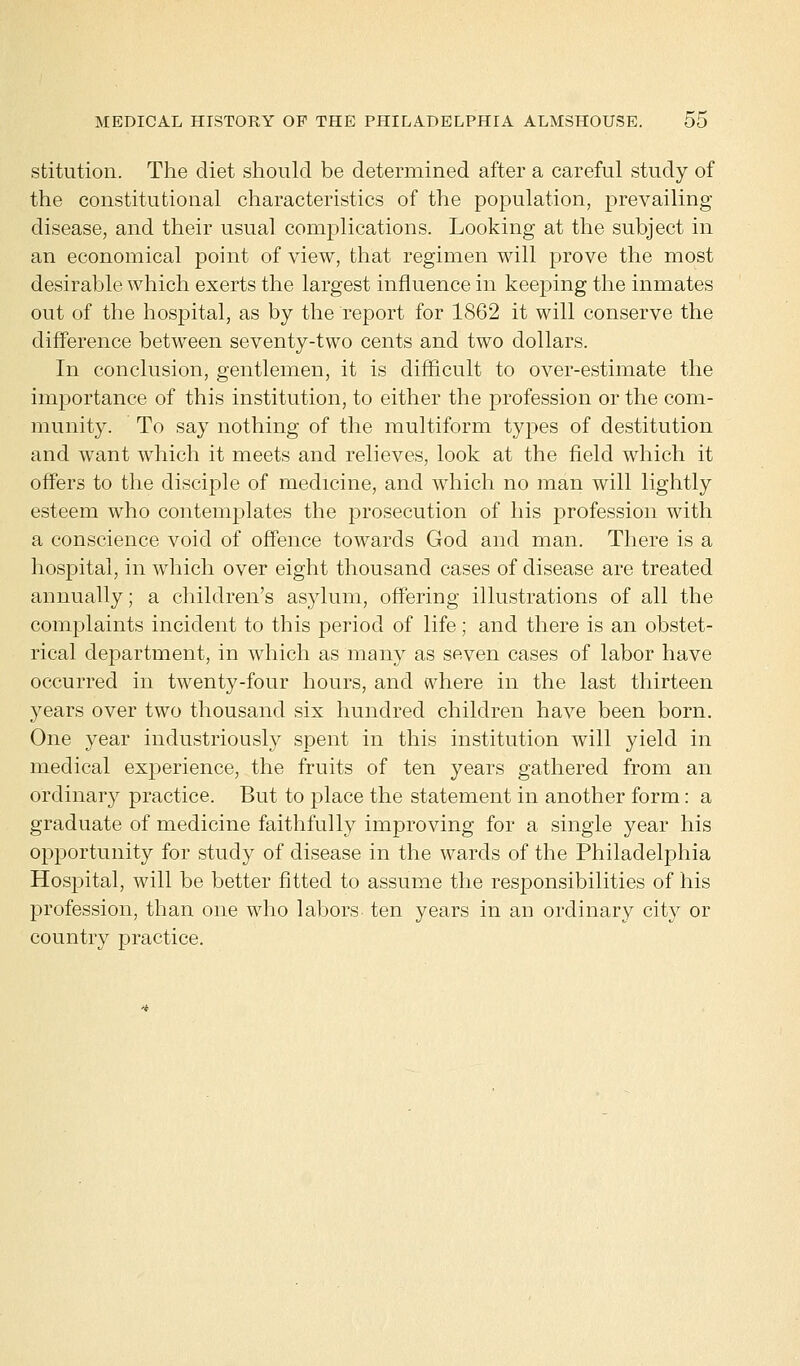 stitution. The diet should be determined after a careful study of the constitutional characteristics of the population, prevailing- disease, and their usual complications. Looking at the subject in an economical point of view, that regimen will prove the most desirable which exerts the largest influence in keeping the inmates out of the hospital, as by the report for 1862 it will conserve the difference between seventy-two cents and two dollars. In conclusion, gentlemen, it is difficult to over-estimate the importance of this institution, to either the profession or the com- munity. To say nothing of the multiform types of destitution and want which it meets and relieves, look at the field which it offers to the disciple of medicine, and which no man will lightly esteem who contemplates the prosecution of his profession with a conscience void of offence towards God and man. There is a hospital, in which over eight thousand cases of disease are treated annually; a children's asylum, offering illustrations of all the complaints incident to this period of life; and there is an obstet- rical department, in which as many as seven cases of labor have occurred in twenty-four hours, and where in the last thirteen years over two thousand six hundred children have been born. One year industriously spent in this institution will yield in medical experience, the fruits of ten years gathered from an ordinary practice. But to place the statement in another form: a graduate of medicine faithfully improving for a single year his opportunity for study of disease in the wards of the Philadelphia Hospital, will be better fitted to assume the responsibilities of his profession, than one who labors ten years in an ordinary city or country practice.