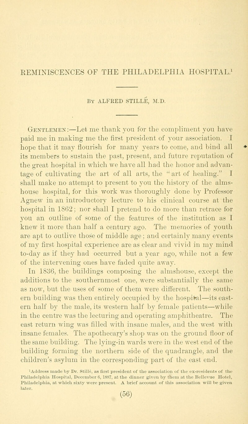 REMINISCENCES OF THE PHILADELPHIA HOSPITAL.1 By ALFEED STILLE, M.D. Gentlemen :—Let me thank you for the compliment you have paid me in making me the first president of your association. I hope that it may nourish for many years to come, and bind all its members to sustain the past, present, and future reputation of the great hospital in which we have all had the honor and advan- tage of cultivating the art of all arts, the  art of healing. I shall make no attempt to present to you the history of the alms- house hospital, for this work was thoroughly done by Professor Agnew in an introductory lecture to his clinical course at the hospital in 1862; nor shall I pretend to do more than retrace for you an outline of some of the features of the institution as I knew it more than half a century ago. The memories of youth are apt to outlive those of middle age ; and certainly many events of my first hospital experience are as clear and vivid in ni}T mind to-day as if they had occurred but a year ago, while not a few of the intervening ones have faded quite away. In 1836, the buildings composing the almshouse, except the additions to the southernmost one, were substantiallj7 the same as now, but the uses of some of them were different. The south- ern building was then entirely occupied by the hospital—its east- ern half by the male, its western half by female patients—while in the centre was the lecturing and operating amphitheatre. The east return wing was filled with insane males, and the west with insane females. The apothecary's shop was on the ground floor of the same building. The lying-in wards were in the west end of the building forming the northern side of the quadrangle, and the children's asylum in the corresponding part of the east end. 1Address made by Dr. Stille, as first president of the association of the ex-residents of the Philadelphia Hospital, December 6, 1887, at the dinner given by them at the Bellevue Hotel, Philadelphia, at which sixty were present. A brief account of this association will be given later.