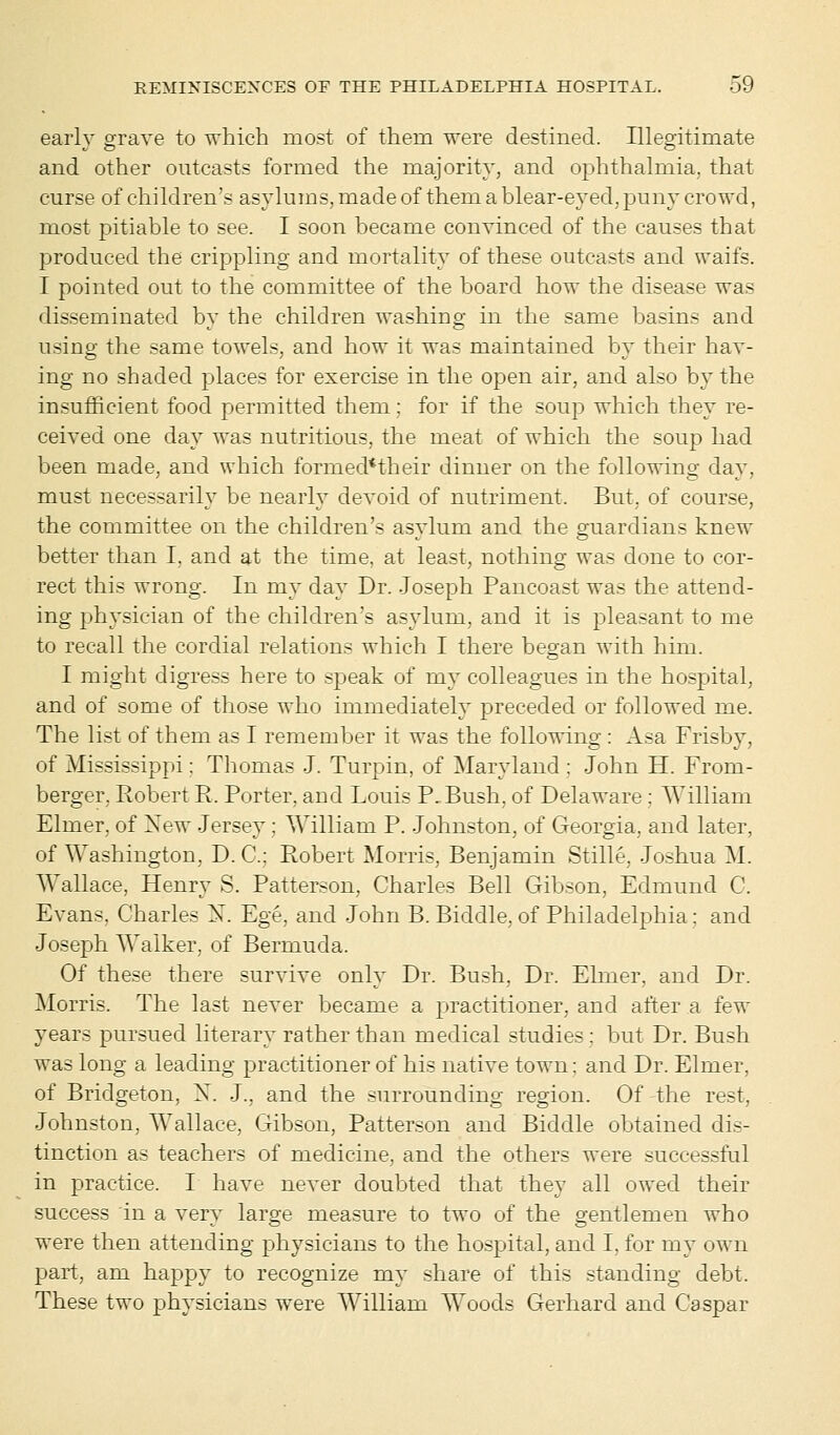 early grave to which most of them were destined. Illegitimate and other outcasts formed the majority, and ophthalmia, that curse of children's asylums, made of them a blear-eyed, puny crowd, most pitiable to see. I soon became convinced of the causes that produced the crippling and mortality of these outcasts and waits. I pointed out to the committee of the board how the disease was disseminated by the children washing in the same basins and using the same towels, and how it was maintained by their hav- ing no shaded places for exercise in the open air, and also by the insufficient food permitted them: for if the soup which they re- ceived one day was nutritious, the meat of which the soup had been made, and which forrnecl*their dinner on the following day. must necessarily be nearly devoid of nutriment. But. of course, the committee on the children's asylum and the guardians knew better than I. and at the time, at least, nothing was done to cor- rect this wrong. In my day Dr. Joseph Pancoast was the attend- ing physician of the children's asylum, and it is plea-ant to me to recall the cordial relations which I there began with him. I might digress here to speak of my colleagues in the hospital, and of some of those who immediately preceded or followed me. The list of them as I remember it was the following : Asa Frisby, of Mississippi: Thomas J. Turpin, of Maryland : John H. From- berger, Robert R. Porter, and Louis P. Bush, of Delaware : William Elmer, of New Jersey; William P. Johnston, of Georgia, and later, of Washington, D. C: Robert Morris, Benjamin Stille, Joshua M. AVallace, Henry S. Patterson, Charles Bell Gibson, Edmund C. Evans, Charles N. Ege, and John B. Biddle, of Philadelphia : and Joseph Walker, of Bermuda. Of these there survive only Dr. Bush. Dr. Elmer, and Dr. Morris. The last never became a practitioner, and after a few years pursued literary rather than medical studies : but Dr. Bush was long a leading practitioner of his native town: and Dr. Elmer, of Bridgeton, X. J., and the surrounding region. Of the rest. Johnston, Wallace, Gibson, Patterson and Biddle obtained dis- tinction as teachers of medicine, and the others were successful in practice. I have never doubted that they all owed their success in a very large measure to two of the gentlemen who were then attending physicians to the hospital, and I. for my own part, am happy to recognize my share of this standing debt. These two physicians were William Woods Gerhard and Caspar