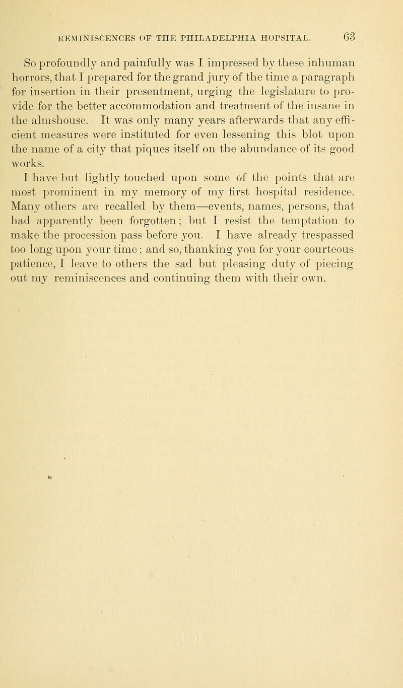 So profoundly and painfully was I impressed by these inhuman horrors, that I prepared for the grand jury of the time a paragraph for insertion in their presentment, urging the legislature to pro- vide for the better accommodation and treatment of the insane in the almshouse. It was only many years afterwards that any effi- cient measures were instituted for even lessening this blot upon the name of a city that piques itself on the abundance of its good works. I have but lightly touched upon some of the points that are most prominent in my memory of my first hospital residence. Many others are recalled by them—events, names, persons, that had apparently been forgotten; but I resist the temptation to make the procession pass before you. I have already trespassed too long upon your time; and so, thanking you for your courteous patience, I leave to others the sad but pleasing duty of piecing out my reminiscences and continuing them with their own.