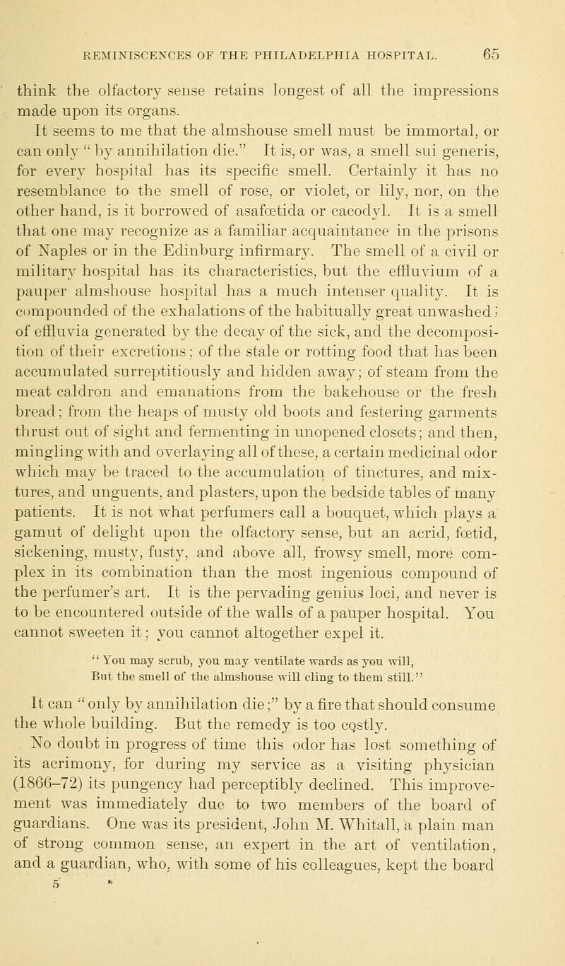 think the olfactory seuse retains longest of all the impressions made upon its organs. It seems to me that the almshouse smell must be immortal, or can only  by annihilation die. It is, or was, a smell sui generis, for every hospital has its specific smell. Certainly it has no resemblance to the smell of rose, or violet, or lily, nor, on the other hand, is it borrowed of asafcetida or cacodyl. It is a smell that one may recognize as a familiar acquaintance in the prisons of Naples or in the Edinburg infirmary. The smell of a civil or military hospital has its characteristics, but the effluvium of a pauper almshouse hospital has a much intenser quality. It is compounded of the exhalations of the habitually great unwashed '■> of effluvia generated by the decay of the sick, and the decomposi- tion of their excretions ; of the stale or rotting food that has been accumulated surreptitiously and hidden away; of steam from the meat caldron and emanations from the bakehouse or the fresh bread; from the heaps of musty old boots and festering garments thrust out of sight and fermenting in unopened closets; and then, mingling with and overlaying all of these, a certain medicinal odor which may be traced to the accumulation of tinctures, and mix- tures, and unguents, and plasters, upon the bedside tables of many patients. It is not what perfumers call a bouquet, which plays a gamut of delight upon the olfactory sense, but an acrid, foetid, sickening, musty, fusty, and above ail, frowsy smell, more com- plex in its combination than the most ingenious compound of the perfumer's art, It is the pervading genius loci, and never is to be encountered outside of the walls of a pauper hospital. You cannot sweeten it; you cannot altogether expel it. You may scrub, you may ventilate wards as you will, But the smell of the almshouse will cling to them still. It can  only by annihilation die; by a fire that should consume the whole building. But the remedy is too cqstly. No doubt in progress of time this odor has lost something of its acrimony, for during my service as a visiting physician (1866-72) its pungency had perceptibly declined. This improve- ment was immediately due to two members of the board of guardians. One was its president, John M. Whitall, a plain man of strong common sense, an expert in the art of ventilation, and a guardian, who, with some of his colleagues, kept the board