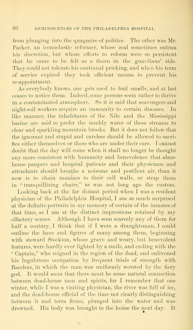 from plunging into the quagmire of politics. The other was Mr. Parker, an iconoclastic reformer, whose zeal sometimes outran his discretion, but whose efforts to reform were so persistent that he came to be felt as a thorn in the guardians' side. They could not tolerate his continual pricking, and when his term of service expired they took efficient means to prevent his re-appointment. As everybody knows, one gets used to foul smells, and at last ceases to notice them. Indeed, some persons seem rather to thrive in a contaminated atmosphere. So it is said that scavengers and night-soil workers acquire an immunity to certain diseases. In like manner, the inhabitants of the Nile and the Mississippi basins are said to prefer the muddy water of those streams to clear and sparkling mountain brooks. But it does not follow that the ignorant and stupid and careless should be allowed to sacri- fice either themselves or those who are under their care. I cannot doubt that the day will come when it shall no longer be thought any more consistent with humanity and benevolence that alms- house paupers and hospital patients and their physicians and attendants should breathe a noisome and pestilent air, than it now is to chain maniacs to their cell walls, or strap them in  tranquillizing chairs, as was not long ago the custom. Looking back at the far distant period when I was a resident physician of the Philadelphia Hospital, I am as much surprised at the definite portraits in my memory of certain of the inmates of that time, as I am at the distinct impressions retained by my olfactory senses. Although I have seen scarcely any of them for half a century, I think that if I were a draughtsman, I could outline the faces and figures of many among them, beginning with steward Stockton, whose grave and weary, but benevolent features, were harclty ever lighted by a smile, and ending with the  Captain, who reigned in the region of the dead, and enlivened his lugubrious occupation by frequent trials of strength with Bacchus, in which the man was uniformly worsted by the fiery god. It would seem that there must be some natural connection between dead-house men and spirits, for I remember that one winter, while I was a visiting physician, the river was full of ice, and the dead-house official of the time not clearly distinguishing between it and terra firma, plunged into the water and was drowned. His body was brought to the house the next day. It