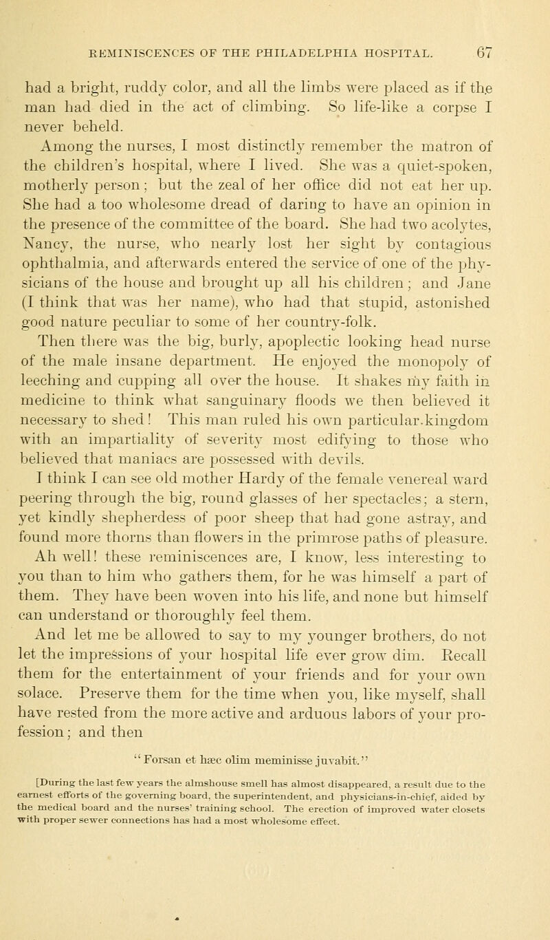 had a bright, ruddy color, and all the limbs were placed as if the man had died in the act of climbing. So life-like a corpse I never beheld. Among the nurses, I most distinctly remember the matron of the children's hospital, where I lived. She was a quiet-spoken, motherly person ; but the zeal of her office did not eat her up. She had a too wholesome dread of daring to have an opinion in the presence of the committee of the board. She had two acolytes, Nancy, the nurse, who nearly lost her sight by contagious ophthalmia, and afterwards entered the service of one of the phy- sicians of the house and brought up all his children; and Jane (I think that was her name), who had that stupid, astonished good nature peculiar to some of her country-folk. Then there was the big, burly, apoplectic looking head nurse of the male insane department. He enjoyed the monopoly of leeching and cupping all over the house. It shakes my faith in medicine to think what sanguinary floods we then believed it necessary to shed! This man ruled his own particular.kingdom with an impartiality of severity most edifying to those who believed that maniacs are possessed with devils. I think I can see old mother Hardy of the female venereal ward peering through the big, round glasses of her spectacles; a stern, yet kindly shepherdess of poor sheep that had gone astray, and found more thorns than flowers in the primrose paths of pleasure. Ah well! these reminiscences are, I know, less interesting to you than to him who gathers them, for he was himself a part of them. They have been woven into his life, and none but himself can understand or thoroughly feel them. And let me be allowed to say to my younger brothers, do not let the impressions of your hospital life ever grow dim. Recall them for the entertainment of your friends and for your own solace. Preserve them for the time when you, like myself, shall have rested from the more active and arduous labors of your pro- fession ; and then Forsan et hsec olim meminisse juvabit. [During the last few years the almshouse smell has almost disappeared, a result due to the earnest efforts of the governing board, the superintendent, and physicians-in-ehief, aided by the medical board and the nurses' training school. The erection of improved water closets with proper sewer connections has had a most wholesome effect.