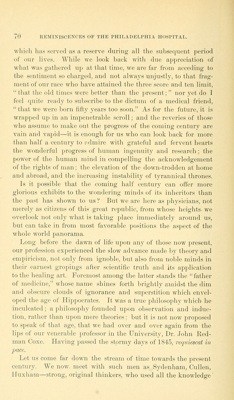 which has served as a reserve during all the subsequent period of our lives. While we look back with due appreciation of what was gathered up at that time, we are far from acceding to the sentiment so charged, and not always unjustly, to that frag- ment of our race who have attained the three score and ten limit,  that the old times were better than the present;  nor yet do I feel quite ready to subscribe to the dictum of a medical friend, that we were born fifty years too soon. As for the future, it is wrapped up in an impenetrable scroll; and the reveries of those who assume to make out the progress of the coming century are vain and vapid—it is enough for us who can look back for more than half a century to ndmire with grateful and fervent hearts the wonderful progress of human ingenuity and research ; the power of the human mind in compelling the acknowledgement of the rights of man; the elevation of the down-trodden at home and abroad, and the increasing instability of tyrannical thrones. Is it possible that the coming half century can offer more glorious exhibits to the wondering minds of its inheritors than the past has shown to us ? But we are here as physicians, not merely as citizens of this great republic, from whose heights, we overlook not only what is taking place immediately around us, but can take in from most favorable positions the aspect of the whole world panorama. Long before the dawn of life upon any of those now present, our profession experienced the slow advance made by theory and empiricism, not only from ignoble, but also from noble minds in their earnest gropings after scientific truth and its application to the healing art. Foremost among the latter stands the father of medicine, whose name shines forth brightly amidst the dim and obscure clouds of ignorance and superstition which envel- oped the age of Hippocrates. It was a true philosophy which he inculcated; a philosophy founded upon observation and induc- tion, rather than upon mere theories; but it is not now proposed to sjDeak of that age, that we had over and over again from the lips of our venerable professor in the University, Dr. John Red- man Coxe. Having passed the stormy days of 1845, requiescat in pace. Let us come far down the stream of time towards the present century. We now. meet with such men as Sydenham, Cullen, Huxham—strong, original thinkers, who used all the knowledge'