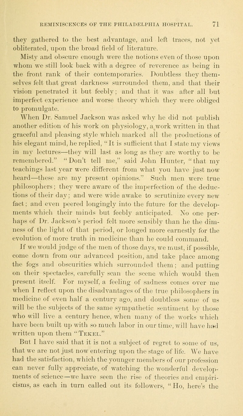 they gathered to the best advantage, and left traces, not yet obliterated, upon the broad field of literature. Misty and obscure enough were the notions even of those upon whom we still look back with a degree of reverence as being in the front rank of their contemporaries. Doubtless they them- selves felt that great darkness surrounded them, and that their vision penetrated it but feebly; and that it was after all but imperfect experience and worse theory which they were obliged to promulgate. When Dr. Samuel Jackson was asked why he did not publish another edition of his work on physiology, a work written in that graceful and pleasing style which marked all the productions of his elegant mind, he replied, It is sufficient that I state my views in my lectures—they will last as long as they are worthy to be remembered.  Don't tell me, said John Hunter,  that my teachings last year were different from what you have just now heard—these are my present opinions. Such men were true philosophers; they were aware of the imperfection of the deduc- tions of their day: and were wide awake to scrutinize every new fact; and even peered longingly into the future for the develop- ments which their minds but feebly anticipated. Xo one per- haps of Dr. Jackson's period felt more sensibly than he the dim- ness of the light of that period, or longed more earnestly for the evolution of more truth in medicine than he could command. If we would judge of the men of those days, we must, if possible, come down from our advanced position, and take place among the fogs and obscurities which surrounded them; and putting on their spectacles, carefully scan the scene which would then present itself. For myself, a feeling of sadness comes over me when I reflect upon the disadvantages of the true philosophers in medicine of even half a century ago, and doubtless some of us will be the subjects of the same sympathetic sentiment by those who will live a century hence, when many of the works which have been built up with so much labor in our time, will have had written upon them Tekel. But I have said that it is not a subject of regret to some of us, that we are not just now entering upon the stage of life. We have had the satisfaction, which the younger members of our profession can never fully appreciate, of watching the wonderful develop- ments of science—we have seen the rise of theories and empiri- cisms, as each in turn called out its followers,  Ho, here's the