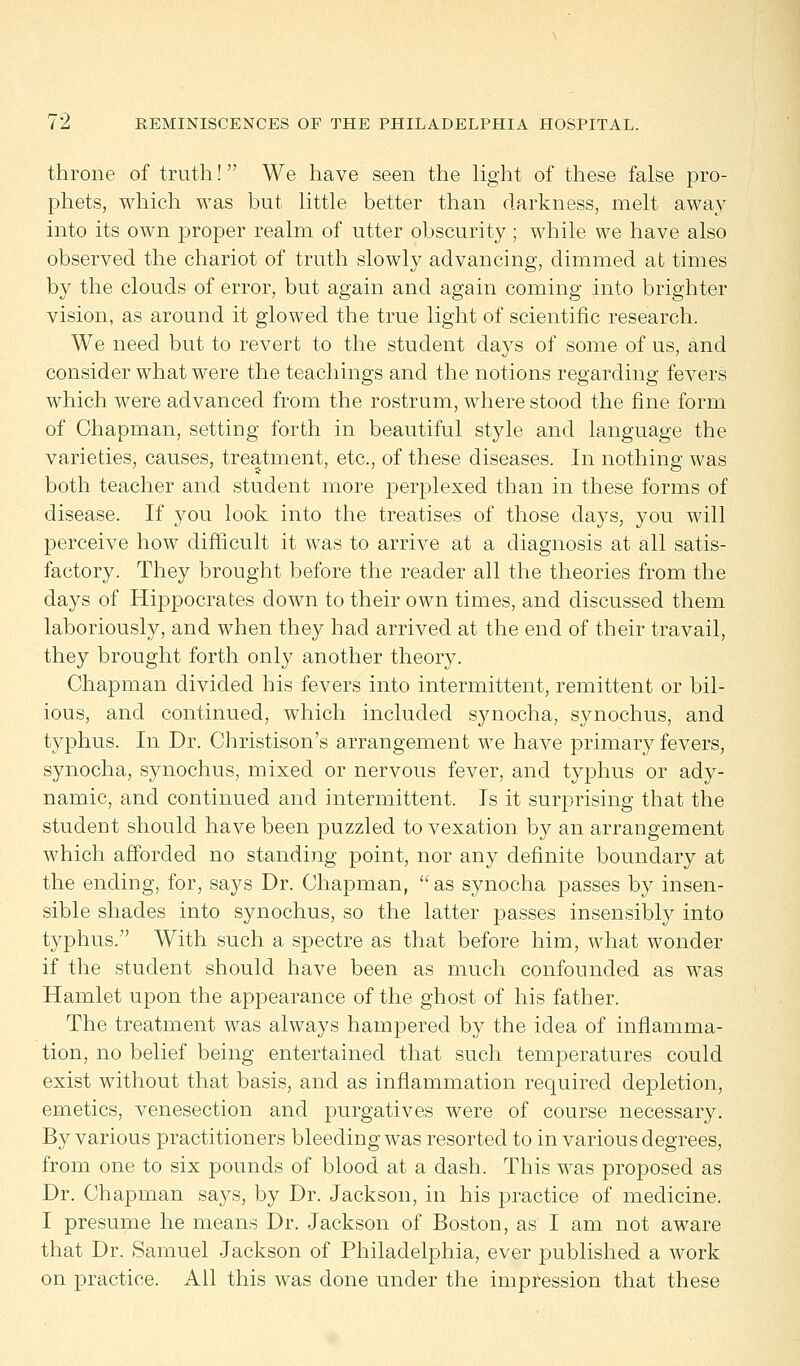 throne of truth! We have seen the light of these false pro- phets, which was but little better than darkness, melt away into its own proper realm of utter obscurity ; while we have also observed the chariot of truth slowly advancing, dimmed at times by the clouds of error, but again and again coming into brighter vision, as around it glowed the true light of scientific research. We need but to revert to the student days of some of us, and consider what were the teachings and the notions regarding fevers which were advanced from the rostrum, where stood the fine form of Chapman, setting forth in beautiful style and language the varieties, causes, treatment, etc., of these diseases. In nothing was both teacher and student more perplexed than in these forms of disease. If you look into the treatises of those days, you will perceive how difficult it was to arrive at a diagnosis at all satis- factory. They brought before the reader all the theories from the days of Hippocrates down to their own times, and discussed them laboriously, and when they had arrived at the end of their travail, they brought forth only another theory. Chapman divided his fevers into intermittent, remittent or bil- ious, and continued, which included synocha, synochus, and typhus. In Dr. Christison's arrangement we have primary fevers, synocha, synochus, mixed or nervous fever, and typhus or ady- namic, and continued and intermittent. Is it surprising that the student should have been puzzled to vexation by an arrangement which afforded no standing point, nor any definite boundary at the ending, for, says Dr. Chapman,  as synocha passes by insen- sible shades into synochus, so the latter passes insensibly into typhus. With such a spectre as that before him, what wonder if the student should have been as much confounded as was Hamlet upon the appearance of the ghost of his father. The treatment was always hampered by the idea of inflamma- tion, no belief being entertained that such temperatures could exist without that basis, and as inflammation required depletion, emetics, venesection and purgatives were of course necessary. By various practitioners bleeding was resorted to in various degrees, from one to six pounds of blood at a dash. This was proposed as Dr. Chapman says, by Dr. Jackson, in his practice of medicine. I presume he means Dr. Jackson of Boston, as I am not aware that Dr. Samuel Jackson of Philadelphia, ever published a work on practice. All this was done under the impression that these