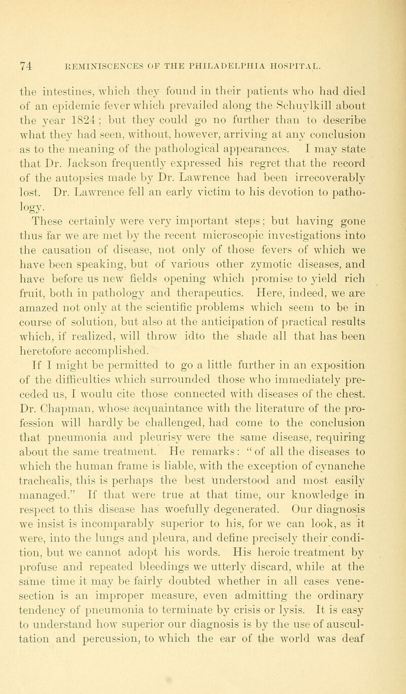 the intestines, which.they found in their patients who had died of an epidemic fever which prevailed along the Schuylkill about the year 1824 ; hut they could go no further than to describe what they had seen, without, however, arriving at any conclusion as to the meaning of the pathological appearances. I may state that Dr. Jackson frequently expressed his regret that the record of the autopsies made by Dr. Lawrence had been irrecoverably lost. Dr. Lawrence fell an early victim to his devotion to patho- logy. These certainly were very important steps; but having gone thus far we are met by the recent microscopic investigations into the causation of disease, not only of those fevers of which we have been speaking, but of various other zymotic diseases, and have before us new fields opening which promise to yield rich fruit, both in pathology and therapeutics. Here, indeed, we are amazed not only at the scientific problems which seem to be in course of solution, but also at the anticipation of practical results which, if realized, will throw idto the shade all that has been heretofore accomplished. If I might be permitted to go a little further in an exposition of the difficulties which surrounded those who immediately pre- ceded us, I woulu cite those connected with diseases of the chest. Dr. Chapman, whose acquaintance with the literature of the pro- fession will hardly be challenged, had come to the conclusion that pneumonia and pleurisy were the same disease, requiring about the same treatment. He remarks :  of all the diseases to which the human frame is liable, with the exception of cynanche trachealis, this is perhaps the best understood and most easily managed. If that were true at that time, our knowledge in respect to this disease has woefully degenerated. Our diagnosis we insist is incomparably superior to his, for we can look, as it were, into the lungs and pleura, and define precisely their condi- tion, but we cannot adopt his words. His heroic treatment by profuse and repeated bleedings we utterly discard, while at the same time it may be fairly doubted whether in all cases vene- section is an improper measure, even admitting the ordinary tendency of pneumonia to terminate by crisis or lysis. It is easy to understand how superior our diagnosis is by the use of auscul- tation and percussion, to which the ear of the world was deaf