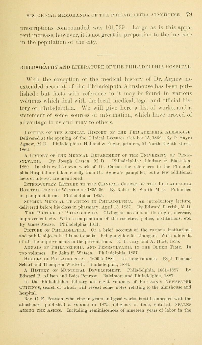 prescriptions compounded was 101,539. Large as is this appa- rent increase, however, it is not great in proportion to the increase in the population of the city. BIBLIOGRAPHY AND LITERATURE OF THE PHILADELPHIA HOSPITAL. With the exception of the medical history of Dr. Agnew no extended account of the Philadelphia Almshouse has been pub- lished ; but facts with reference to it may be found in various volumes which deal with the local, medical, legal and official his- tory of Philadelphia. We will give here a list of works, and a statement of some sources of information, which have proved of advantage to us and may to others. Lectuee ox the Medical History of the Philadelphia Almshouse. Delivered at the opening of the Clinical Lectures, October 15, 1862. By D. Hayes Agnew, M.D. Philadelphia: Holland & Edgar, printers, 54 North Eighth street, 1862. A History of the Medical Departmext of the Uxiveesity of Pexx- SYLVAXIA. By Joseph Carson, M. D. Philadelphia : Lindsay & Blakiston, 1889. In this well-knoAvn work of Dr. Carson the references to the Philadel- phia Hospital are taken chiefly from Dr. Agnew's pamphlet, but a few additional facts of interest are mentioned. Ixteodlctoey Lecture to the Clixical Course of the Philadelphia Hospital foe the Wixter of 1855-56. By Robert K. Smith, M.D. Published in pamphlet form. Philadelphia, 1855. Summee Medical Teachixg ix Philadelphia. An introductory lecture, delivered before his class in pharmacy, April 13, 1857. By Edward Parrish, M.D. The Pictuee of Philadelphia. Giving an account of its origin, increase, improvement, etc. With a compendium of the societies, police, institutions, etc. By James Mease. Philadelphia, 1811. Picture of Philadelphia. Or a brief account of the various institutions and public objects in this metropolis. Being a guide for strangers. With addenda of all the improvements to the present time. E. L. Cary and A. Hart, 1835. Axxals of Philadelphia and Pesxsylyaxia ix the Oldex Time. In two volumes. By John F. Watson. Philadelphia, 185T. Histoey of Philadelphia. 1609 to 1884. In three volumes. By#J. Thomas Scharf and Thompson Westcott. Philadelphia. 1884. A History of Municipal Developmext. Philadelphia, 1681-1887. By Edward P. Allison and Boies Penrose. Baltimore and Philadelphia, 1887. In the Philadelphia Library are eight volumes of Poulsox's Newspaper Cuttixgs, search of which will reveal some notes relating to the almshouse and hospital. Rev. C. F. Pearson, who, ripe in years and good works, is still connected with the almshouse, published a volume in 1875, religious in tone, entitled, Sparks among the Ashes. Including reminiscences of nineteen years of labor in the