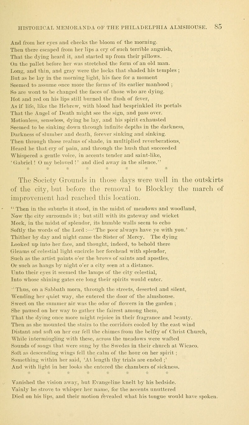 And from her eyes and cheeks the hloom of the morning. Then there escaped from her lips a cry of such terrible anguish, That the dying heard it, and started up from their pillows. On the pallet before her was stretched the form of an old man. Long, and thin, and gray were the locks that shaded his temples ; But as he lay in the morning light, his face for a moment Seemed to assume once more the forms of its earlier manhood ; So are wont to he changed the faces of those who are dying. Hot and red on his lips still burned the flush of fever, As if life, like the Hebrew, with blood had besprinkled its portals That the Angel of Death might see the sign, and pass over. Motionless, senseless, dying he lay, and his spirit exhausted Seemed to be sinking down through infinite depths in the darkness, Darkness of slumber and death, forever sinking and sinking. Then through those realms of shade, in multiplied reverberations, Heard he that cry of pain, and through the hush that succeeded Whispered a gentle voice, in accents tender and saint-like, ' Gabriel! O my beloved !' and died away in the silence.'' ******** The Society Grounds in those days were well in the outskirts of the city, but before the removal to Blockley the march of improvement had reached this location. <l Then in the suburbs it stood, in the midst of meadows and woodland, Now the city surrounds it; but still with its gateway and wicket Meek, in the midst of splendor, its humble walls seem to echo Softly the words of the Lord :—The poor always have ye with you.' Thither by day and night came the Sister of Mercy. The dying Looked up into her face, and thought, indeed, to behold there Gleams of celestial light encircle her forehead with splendor, Such as the artist paints o'er the brows of saints and apostles, Or such as hangs by night o'er a city seen at a distance. Unto their eyes it seemed the lamps of the city celestial, Into whose shining gates ere long their spirits would enter. '! Thus, on a Sabbath morn, through the streets, deserted and silent, Wending her quiet way, she entered the door of the almshouse. Sweet on the summer air was the odor of flowers in the garden ; She paused on her way to gather the fairest among them, That the dying once more might rejoice in their fragrance and beautjT. Then as she mounted the stairs to the corridors cooled by the east wind Distant and soft on her ear fell the chimes from the belfry of Christ Church, While intermingling with these, across the meadows were wafted Sounds of songs that were sung by the Swedes in their church at Wicaco. Soft as descending wings fell the calm of the hour on her spirit; Something within her said, 'At length thy trials are ended ;' And with light in her looks she entered the chambers of sickness. Vanished the vision away, but Evangeline knelt by his bedside. Vainly he strove to whisper her name, for the accents unuttered Died on his lips, and their motion revealed what his tongue would have spoken,