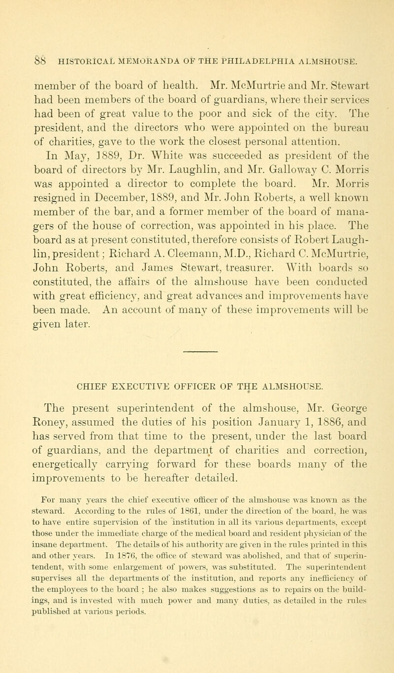 member of the board of health. Mr. McMurtrie and Mr. Stewart had been members of the board of guardians, where their services had been of great value to the poor and sick of the city. The president, and the directors who were appointed on the bureau of charities, gave to the work the closest personal attention. In May, ]889, Dr. White was succeeded as president of the board of directors by Mr. Laughlin, and Mr. Galloway C. Morris was appointed a director to complete the board. Mr. Morris resigned in December, 1889, and Mr. John Roberts, a well known member of the bar, and a former member of the board of mana- gers of the house of correction, was appointed in his place. The board as at present constituted, therefore consists of Robert Laugh- lin, president; Richard A. Cleemann, M.D., Richard C. McMurtrie, John Roberts, and James Stewart, treasurer. With boards so constituted, the affairs of the almshouse have been conducted with great efficiency, and great advances and improvements have been made. An account of many of these improvements will be given later. CHIEF EXECUTIVE OFFICER OF THE ALMSHOUSE. The present superintendent of the almshouse, Mr. George Roney, assumed the duties of his position January 1, 1886, and has served from that time to the present, under the last board of guardians, and the department of charities and correction, energetically carrying forward for these boards many of the improvements to be hereafter detailed. For many years the chief executive officer of the almshouse was known as the steward. According to the rules of 1861, under the direction of the board, he was to have entire supervision of the institution in all its various departments, except those under the immediate charge of the medical board and resident physician of the insane department. The details of his authority are given in the rules printed in this and other years. In 1876, the office of steward was abolished, and that of superin- tendent, with some enlargement of powers, was substituted. The superintendent supervises all the departments of the institution, and reports any inefficiency of the employees to the board ; he also makes suggestions as to repairs on the build- ings, and is invested with much power and many duties, as detailed in the rules published at various periods.