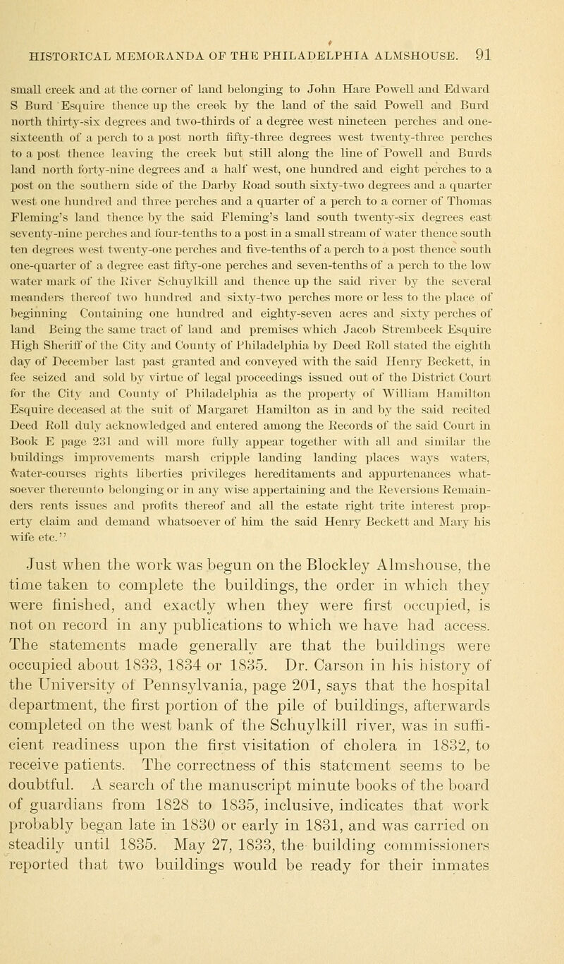 small creek and at the corner of land belonging to John Hare Powell and Edward S Burcl Esquire thence up the creek by the land of the said Powell and Burd north thirty-six degrees and two-thirds of a degree west nineteen perches and one- sixteenth of a perch to a post north fifty-three degrees west twenty-three perches to a post thence leaving the creek but still along the line of Powell and Burds land north forty-nine degrees and a half west, one hundred and eight perches to a post on the southern side of the Darby Road south sixty-two degrees and a quarter west one hundred and three perches and a quarter of a perch to a comer of Thomas Fleming's land thence by the said Fleming's land south twenty-six degrees east seventy-nine perches and four-tenths to a post in a small stream of water thence south ten degrees west twenty-one perches and five-tenths of a perch to a post thence south one-quarter of a degree east fifty-one perches and seven-tenths of a perch to the low water mark of the River Schuylkill and thence up the said river by the several meanders thereof two hundred and sixty-two perches more or less to the place of beginning Containing one hundred and eighty-seven acres and sixty perches of land Being the same tract of land and premises which Jacob Strembeek Esquire High Sheriff of the City and County of Philadelphia by Deed Roll stated the eighth day of December last past granted and conveyed with the said Henry Beckett, in fee seized and sold by virtue of legal proceedings issued out of the District Court for the City and County of Philadelphia as the property of William Hamilton Esquire deceased at the suit of Margaret Hamilton as in and by the said recited Deed Roll duly acknowledged and entered among the Records of the said Court in Book E page 231 and will more fully appear together with all and similar the buildings improvements marsh cripple landing landing places ways waters, water-coui-ses rights libei-ties privileges hereditaments and appurtenances what- soever thereunto belonging or in any wise appertaining and the Reversions Remain- ders rents issues and profits thereof and all the estate right trite interest prop- erty claim and demand whatsoever of him the said Henry Beckett and Mary his wife etc.'' Just when the work was begun on the Blockley Almshouse, the time taken to complete the buildings, the order in which they were finished, and exactly when they were first occupied, is not on record in any publications to which we have had access. The statements made generally are that the buildings were occupied about 1833, 1834 or 1835. Dr. Carson in his history of the University of Pennsylvania, page 201, says that the hospital department, the first portion of the pile of buildings, afterwards completed on the west bank of the Schuylkill river, was in suffi- cient readiness upon the first visitation of cholera in 1832, to receive patients. The correctness of this statement seems to be doubtful. A search of the manuscript minute books of the board of guardians from 1828 to 1835, inclusive, indicates that work probably began late in 1830 or early in 1831, and was carried on steadily until 1835. May 27, 1833, the building commissioners reported that two buildings would be ready for their inmates