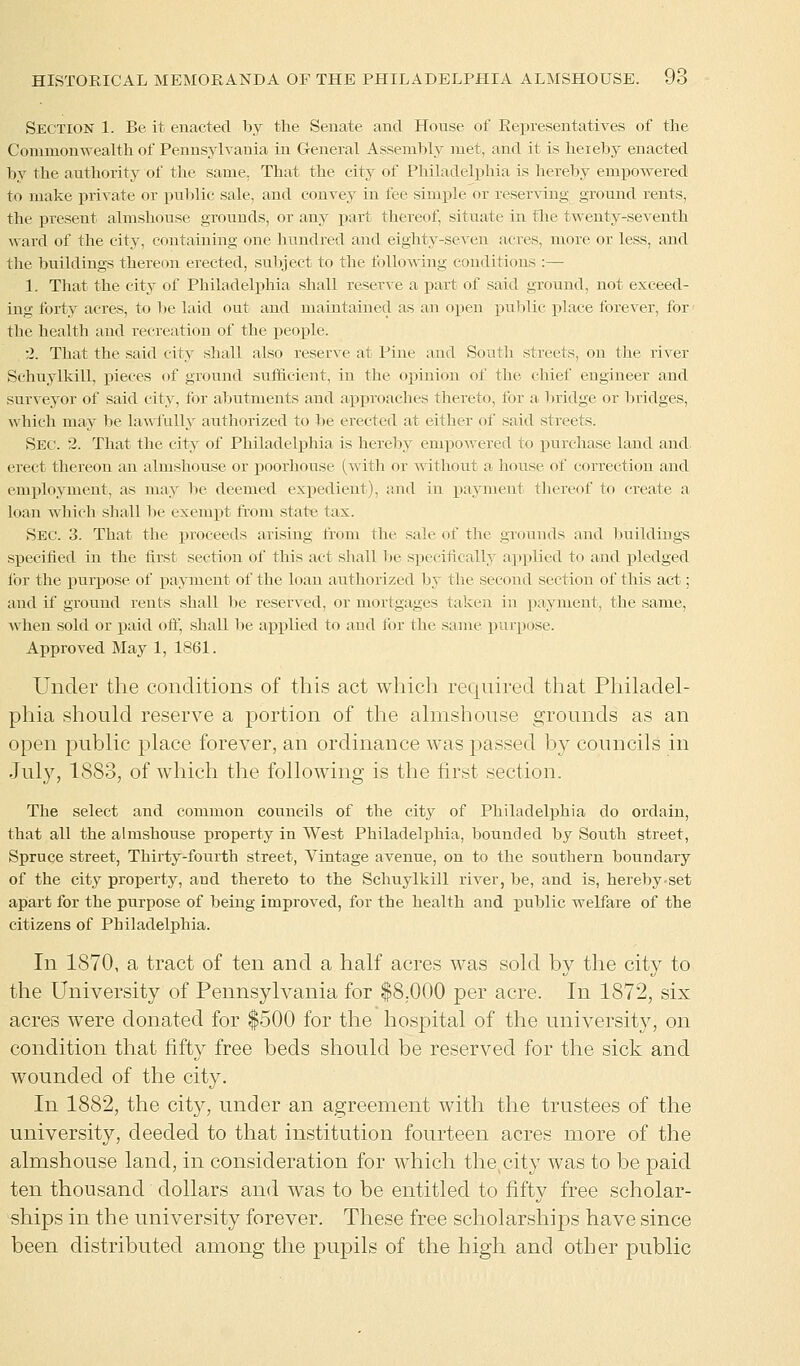 Section 1. Be it enacted by the Senate and House of Representatives of the Commonwealth of Pennsylvania in General Assembly met, and it is hereby enacted by the authority of the same. That the city of Philadelphia is hereby empowered to make private or public sale, and convey in fee simple or reserving ground rents, the present almshouse grounds, or any part thereof, situate in the twenty-seventh ward of the city, containing one hundred and eighty-seven acres, more or less, and the buildings thereon erected, subject to the following conditions :— 1. That the city of Philadelphia shall reserve a part of said ground, not exceed- ing forty acres, to be laid out and maintained as an open public place forever, for the health and recreation of the people. •2. That the said city shall also reserve at Pine and South streets, on the river Schuylkill, pieces of ground sufficient, in the opinion of the chief engineer and surveyor of said city, for abutments and approaches thereto, for a bridge or bridges, which may be lawfully authorized to lie erected at either of said streets. Sec. 2. That the city of Philadelphia is hereby empowered to purchase land and. erect thereon an almshouse or poorhouse (with or without a house of correction and employment, as may be deemed expedient), and in payment thereof to create a loan which shall be exempt from state tax. Sec. 3. That the proceeds arising from the sale of the grounds and buildings specified in the first section of this act shall be specifically applied to and pledged for the purpose of payment of the loan authorized by the second section of this act; and if ground rents shall be reserved, or mortgages taken in payment, the same, when sold or paid off, shall be applied to and for the same purpose. Approved May 1, 1861. Under the conditions of this act which required that Philadel- phia should reserve a portion of the almshouse grounds as an open public place forever, an ordinance was passed by councils in July, 1883, of which the following is the first section. The select and common councils of the city of Philadelphia do ordain, that all the almshouse property in West Philadelphia, bounded by South street, Spruce street, Thirty-fourth street, Vintage avenue, on to the southern boundary of the city property, aud thereto to the Schuylkill river, be, and is, hereby-set apart for the purpose of being improved, for the health and public welfare of the citizens of Philadelphia. In 1870, a tract of ten and a half acres was sold by the city to the University of Pennsylvania for $8,000 per acre. In 1872, six acres were donated for $500 for the hospital of the university, on condition that fifty free beds should be reserved for the sick and wounded of the city. In 1882, the city, under an agreement with the trustees of the university, deeded to that institution fourteen acres more of the almshouse land, in consideration for which the city was to be paid ten thousand dollars and was to be entitled to fifty free scholar- ships in the university forever. These free scholarships have since been distributed among the pupils of the high and other public